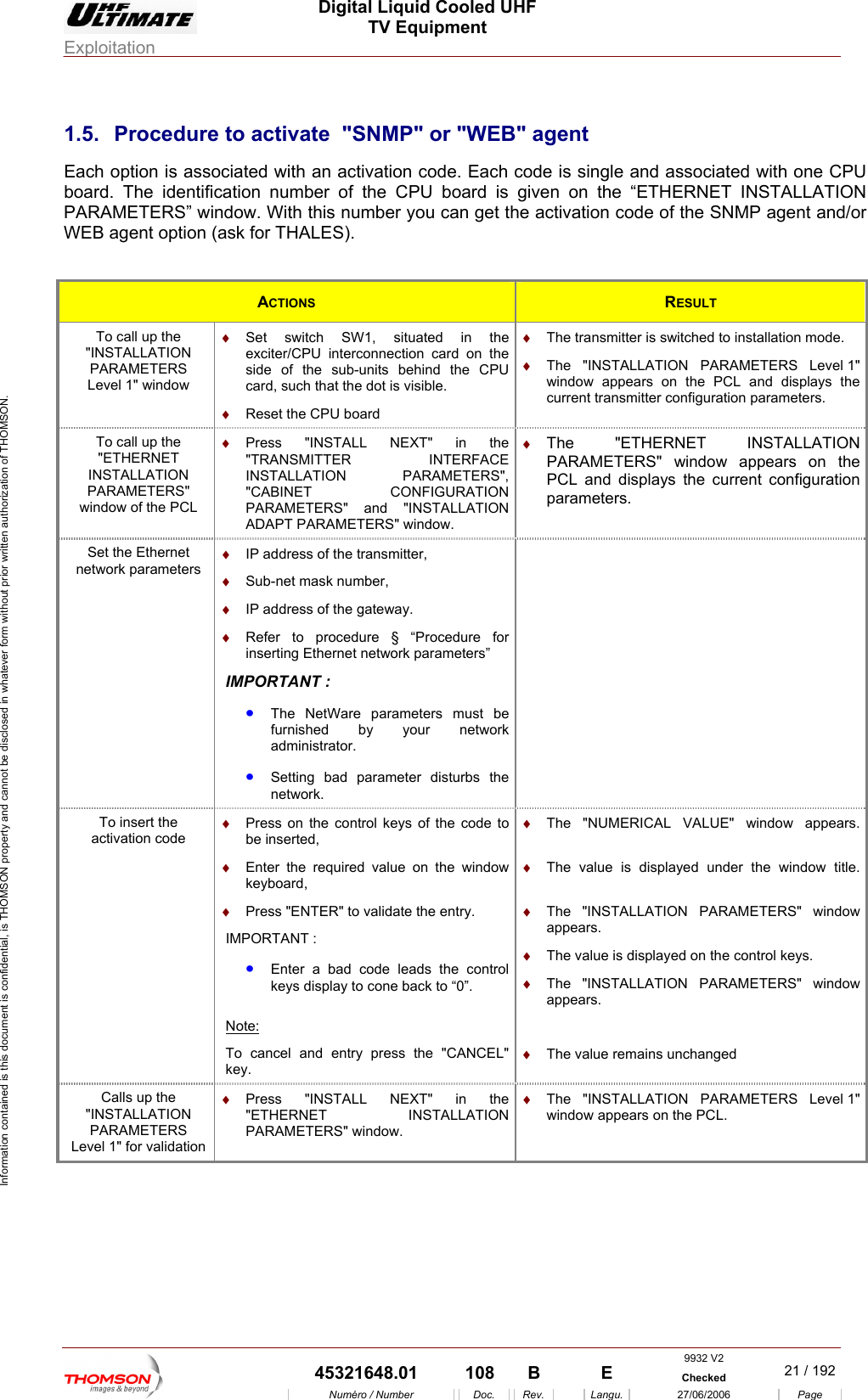  Digital Liquid Cooled UHF TV Equipment Exploitation  Information contained is this document is confidential, is THOMSON property and cannot be disclosed in whatever form without prior written authorization of THOMSON. 1.5.  Procedure to activate  "SNMP" or "WEB" agent Each option is associated with an activation code. Each code is single and associated with one CPU board. The identification r of the CPU board is given on the &ldquo;ET  INSTALLATION PARAMETERS&rdquo; win oW  (  numbe HERNETd w. With this number you can get theask for THALES).  activation code of the SNMP agent and/or EB agent optionACTIONS  RESULT To call up the "INSTALLATION PARAMETERS Level 1" window situated in the ction card on the side of the sub-units behind the CPU card, such that the dot is visible. &diams;  Reset the CPU board &diams;  e. &diams;  The "INSTALLATION PARAMETERS Level 1" window appears on the PCL and displays the current transmitter configuration parameters. &diams;  Set switch SW1, exciter/CPU interconneThe transmitter is switched to installation modTo call up the "ETHERNET INSTALLATION PARAMETERS" window of the PCL &diams;  Press "INSTALL NEXT" in the "TRANSMITTER INTERFACE INSTALLATION PARAMETERS", "CABINET CONFIGURATION PARAMETERS" and "INSTALLATION ADAPT PARAMETERS" window. &diams;  The "ETHERNET INSTALLATION PARAMETERS" window appears on the PCL and displays the current configuration parameters. Set the Ethernet network parameters &diams;  IP address of the transmitter, &diams;  Sub-net mask number, &diams;  IP address of the gateway. &diams;  Refer to procedure &sect; &ldquo;Procedure for inserting Ethernet network parameters&rdquo; IMPORTANT : &bull;  The NetWare parameters must be furnished by your network administrator. &bull;  Setting bad parameter disturbs the network.  To insert the activation code &diams;  Press on the control keys of the code to be inserted, &diams;  Enter the required value on the window keyboard, &diams;  Press "ENTER" to validate the entry. IMPORTANT : &bull;  Enter a bad code leads the control keys display to cone back to &ldquo;0&rdquo;. &diams;  The "NUMERICAL VALUE" window appears.  &diams;  The value is displayed under the window title. &diams;  The "INSTALLATION PARAMETERS" window appears. &diams;  The value is displayed on the control keys. &diams;  The "INSTALLATION PARAMETERS" window appears.  Note: To cancel and entry press the "CANCEL" key.  &diams;  The value remains unchanged Calls up the "INSTALLATION PARAMETERS Level 1" for validation &diams;  Press "INSTALL NEXT" in the "ETHERNET INSTALLATION PARAMETERS" window. &diams;  The "INSTALLATION PARAMETERS Level 1" window appears on the PCL.  9932 V2  45321648.01  108  B    E  Checked  21 / 192Num&eacute;ro / Number Doc. Rev. Langu. 27/06/2006 Page 