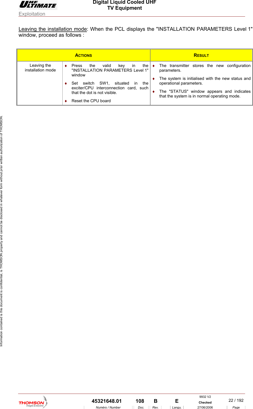  Digital Liquid Cooled UHF TV Equipment Exploitation  Information contained is this document is confidential, is THOMSON property and cannot be disclosed in whatever form without prior written authorization of THOMSON. Leaving the installation mode: When the PCL displays the "INSTALLATION PARAMETERS Level 1" window, proceed as follows :  ACTIONS  RESULT Leaving the installation mode &diams;  Press the valid key in the "INSTALLATION PARAMETERS Level 1" windo&diams;  The transmitter stores the new configuration parameters. w xciter/CPU interconnection card, such  visible. &diams;  Reset the CPU board &diams;  The system is initialised with the new status and &diams;  The "STATUS" window appears and indicates that the system is in normal operating mode. &diams;  Set switch SW1, situated in the ethat the dot is notoperational parameters.  9932 V2  45321648.01  108  B    E  Checked  22 / 192Num&eacute;ro / Number Doc. Rev. Langu. 27/06/2006 Page 