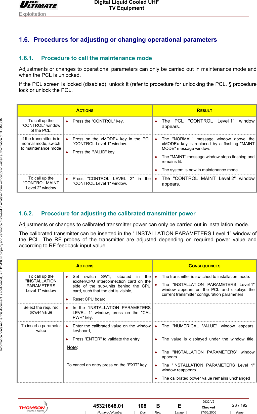 Digital Liquid Cooled UHF TV Equipment Exploitation  Information contained is this document is confidential, is THOMSON property and cannot be disclosed in whatever form without prior written authorization of THOMSON. 1.6. 1.6.1.  Procedure to call the maintenance mode Adjustments or change ly  intenance mode and when the PCL is unlocked.s locked (disabled), unlock it (refer to procedure for unlocking the PCL, &sect; procedure ck or unlock the PCL.  Procedures for adjusting or changing operational parameters s to operational parameters can on be carried out in maIf the PCL screen iloACTIONS  RESULT To call up the "CONTROL" window &diams;  Press the "CONTROL" key.  &diams;  The PCL "CONTROL appears. of the PCL: Level 1" window If the transmitter is in normal mode, switch to maintenance mode &diams;  Press on the &laquo;MODE&raquo; key in the PCL "C Level 1" window. &diams;  The "NORMAL" message window above the &laquo;MODE&raquo; key is replaced by a flashing "MAINT MODE" message window. &diams;  ystem is now in maintenance mode. ONTROL &diams;  Press the "VALID" key. &diams;  The "MAINT" message window stops flashing and remains lit. The sTo call up the "CONTROL MAINT Level 2" window &diams;  NTROL LEVEL 2" in the "CONTROL Level 1" window. &diams;  ROL MAINT Level 2" window Press "CO The "CONTappears.  1.6.2.  Procedure for adjusting the calibrated transmitter power Adjustments or changes to ca  power can only be carried out in installation mode. The calibrated trans  the &ldquo; INSTALLATION PARAMETERS Level 1&rdquo; window of the PCL. The RF according to RF feedba librated transmittermitter can be inserted inprobes of the transmitter are adjusteck input value. d depending on required power value and ACTIONS  CONSEQUENCES To call up the "INSTALLATION PARAMETERS Level 1" window &diams;  interconnection card on the side of the sub-units behind the CPU &diams; &diams;  hed to installation mode.  1" Set switch SW1, situated in the exciter/CPUcard, such that the dot is visible, Reset CPU board. The transmitter is switc&diams;  The "INSTALLATION PARAMETERS Levelwindow appears on the PCL and displays the current transmitter configuration parameters. Select the required power value &diams;  In the "INSTALLATION PARAMETERS LEVEL 1" window, press on the "CAL PWR" key.  To insert a parameter value &diams;  Enter the calibrated value on the window keyboard, &diams;  Press "ENTER" to validate the entry. Note: &diams;  The value is displayed under the window title. &diams;  The "INSTALLATION PARAMETERS" window appears. &diams;  The "NUMERICAL VALUE" window appears.   To cancel an entry press on the "EXIT" key.  &diams;  The "INSTALLATION PARAMETERS Level 1" window reappears. &diams;  The calibrated power value remains unchanged 9932 V2  45321648.01  108  B    E  Checked  23 / 192Num&eacute;ro / Number Doc. Rev. Langu. 27/06/2006 Page 