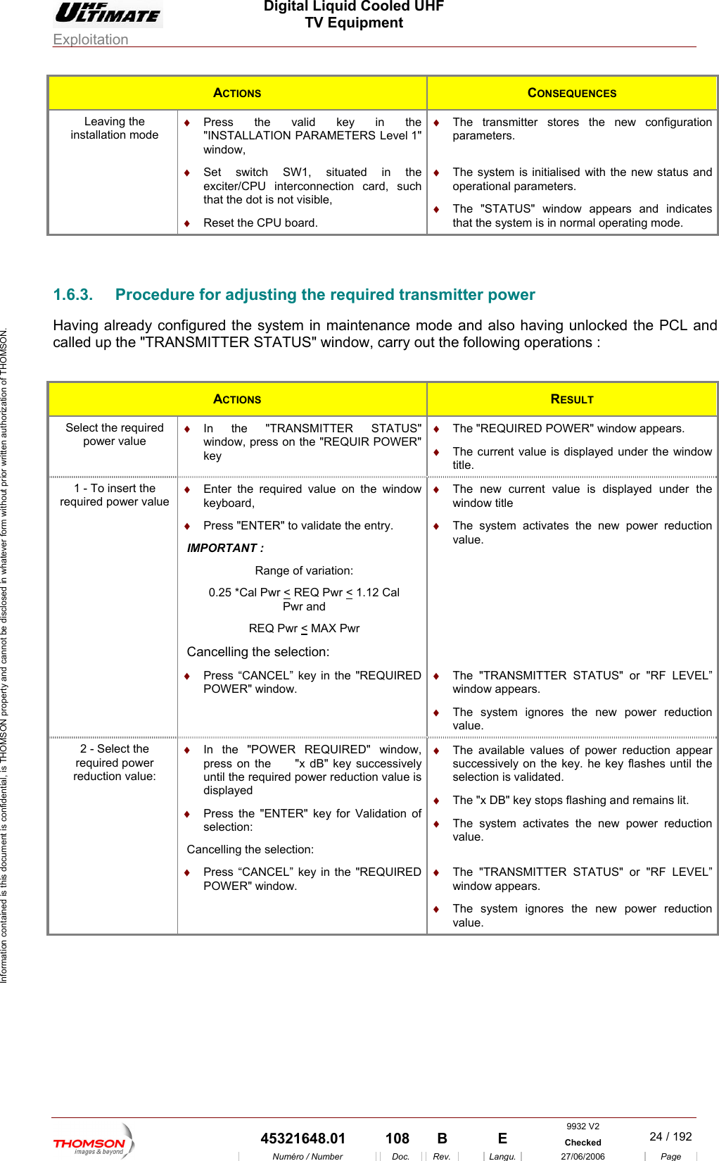  Digital Liquid Cooled UHF TV Equipment Exploitation  Information contained is this document is confidential, is THOMSON property and cannot be disclosed in whatever form without prior written authorization of THOMSON. ACTIONS  CONSEQUENCES Leaving the installation mode &diams;  Press the valid key in the "INSTALLATION PARAMETERS Level 1" window, &diams;  The transmitter stores the new configuration parameters. &diams;  Set switch SW1, situated in the exciter/CPU interconnection card, such that the dot is not visible, &diams;  The system is initialised with the new status and operational parameters. &diams;  Reset the CPU board.  &diams;  The "STATUS" window appears and indicates that the system is in normal operating mode.  1.6.3.  ProHaving alre d n maintenance mode and also having unlocked the PCL and called up the  cedure for adjusting the required transmitter power a y configured the system i"TRANSMITTER STATUS" window, carry out the following operations : ACTIONS  RESULT Select the required  &diams;  In NSMITTER STATUS" &diams;  The "REQUIRED  indow appears. power value  the "TRAwindow, press on the "REQUIR POWER" key  &diams;POWER" w The current value is displayed under the window title. 1 - To insert the required p er value &diams;  Enter the required value on the window &diams; Pow keyboard, Press "ENTER" to validate the entry. IM ORTANT : Range of variation: 0.25 *Cal Pwr < REQ Pwr < 1.12 Cal Pwr and REQ Pwr < MAX Pwr ncelling the selection: Cander the The system activates the new power reduction value. &diams;  The new current value is displayed uwindow title  &diams;  QUIRED  &diams; &diams;  res the new power reduction &diams;  Press &ldquo;CANCEL&rdquo; key in the "REPOWER" window. The "TRANSMITTER STATUS" or "RF LEVEL&rdquo; window appears. The system ignovalue. 2 - Select the reduction value: &diams;  In the "POWER REQUIRED" window, y successively uction value is displayed &diams;   values of power reduction appear the &diams;  m activates the new power reduction value. required power  press on the     "x dB" keuntil the required power red&diams;  Press the "ENTER" key for Validation of selection: Cancelling the selection: The availablesuccessively on the key. he key flashes until selection is validated. &diams;  The "x DB" key stops flashing and remains lit. The syste &diams;  &diams;  The "TRANSMITTER STATUS" or "RF LEVEL&rdquo; window appears. &diams;  The system ignores the new power reduction value. Press &ldquo;CANCEL&rdquo; key in the "REQUIRED POWER" window.  9932 V2  45321648.01  108  B    E  Checked  24 / 192Num&eacute;ro / Number Doc. Rev. Langu. 27/06/2006 Page 