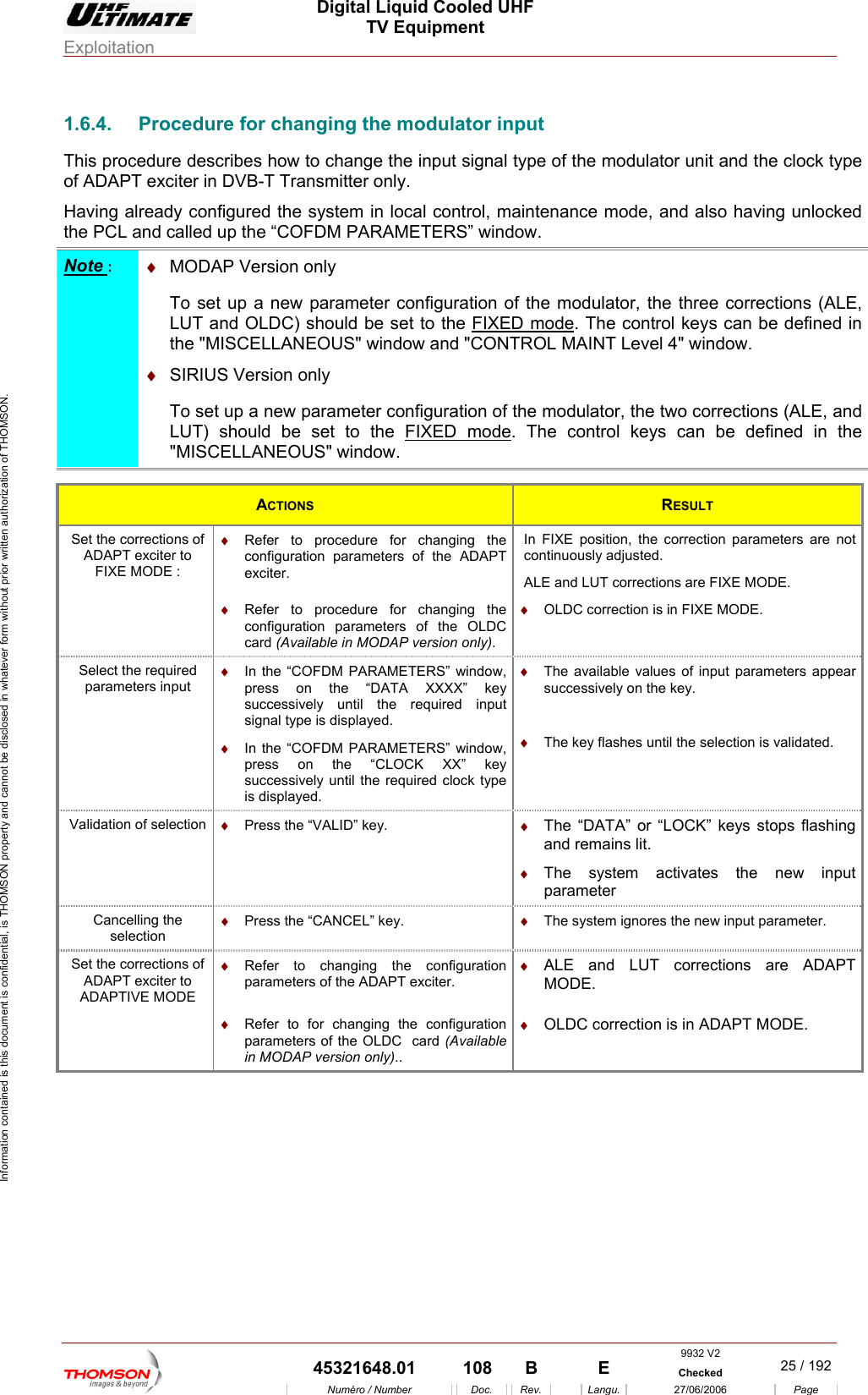  Digital Liquid Cooled UHF TV Equipment Exploitation  Information contained is this document is confidential, is THOMSON property and cannot be disclosed in whatever form without prior written authorization of THOMSON. 1.6.4.   for changing the modulator input eady configured the system in local control, maintenance mode, and also having unlocked d called up the &ldquo;COFDM PARAMETERS&rdquo; window. ProcedureThis procedure describes how to change the input signal type of the modulator unit and the clock type of ADAPT exciter in DVB-T Transmitter only. Having alrthe PCL anNote :  &diams;  MODAP Version only  To set up a new parameter configuration of the modulator, the three corrections (ALE, LUT and OLDC) should be set to the FIXED mode. The control keys can be defined in the "MISCELLANEOUS" window and "CONTROL MAINT Level 4" window.  &diams;  SIRIUS Version only  To set up a rameter configuration of the modulator, the  ections (ALE, and  new pa two corrLUT) should be set to the FIXED mode.LANEOUS" window.  The control keys can be defined in the EL"MISC ACTIONS  RESULT Set the corrections of A  &diams;  ing the s of the ADAPT In FIXE position, the correction parameters are not ALDAPT exciter toFIXE MODE : Refer to procedure for changconfiguration parameterexciter. continuously adjusted. E and LUT corrections are FIXE MODE.  &diams;  Refer to procedure for changing the configuration parameters of the OLDC  card (Available in MODAP version only). &diams;  OLDC correction is in FIXE MODE. Select the required parameters input &diams;  In the &ldquo;COFDM PARAMETERS&rdquo; window, press on the &ldquo;DATA XXXX&rdquo; key &diams;  The available values of input parameterssuccessively on the key. successively until the required input signal type is displayed.   &diams;  In the &ldquo;COFDM PARAMETERS&rdquo; window, press on the &ldquo;CLOCK XX&rdquo; key &diams;  The key flashes until the selection is validated. successively until the required clock type is displayed.  appear Validation of selection  &diams;  Press the &ldquo;VALID&rdquo; key.  &diams;  The &ldquo;DATA&rdquo; oand remains lit.r &ldquo;LOCK&rdquo; keys stops flashing  &diams;  The system activates the new input parameter Cancelling the selection &diams;  Press the &ldquo;CANCEL&rdquo; key.  &diams;  The system ignores the new input parameter. Set the corrections of ADAPT exciter to ADAPTIVE MODE &diams;  Refer to changing the configuration parameters of the ADAPT exciter. &diams;  ALE and LUT corrections are ADAPT MODE.  &diams;  Refer to for changing the configuration parameters of the OLDC  card (Available in MODAP version only).. &diams;  OLDC correction is in ADAPT MODE.  9932 V2  45321648.01  108  B    E  Checked  25 / 192Num&eacute;ro / Number Doc. Rev. Langu. 27/06/2006 Page 