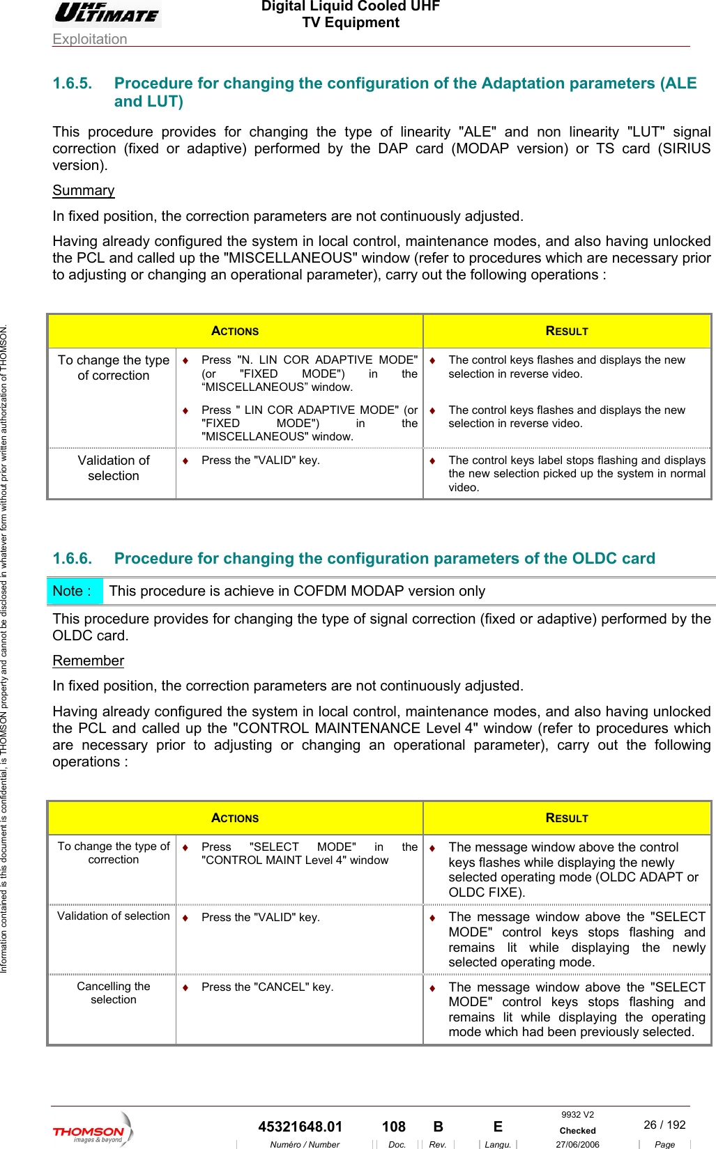  Digital Liquid Cooled UHF TV Equipment Exploitation  Information contained is this document is confidential, is THOMSON property and cannot be disclosed in whatever form without prior written authorization of THOMSON. 1.6.5.  Procedure for changing the configuration of the Adaptation parameters (ALE S card (SIRIUS ersion). Summaryand LUT) This procedure provides for changing the type of linearity "ALE" and non linearity "LUT" signal correction (fixed or adaptive) performed by the DAP card (MODAP version) or Tv In fixed position, the corre meters are not continuously adjusted. Hav g unlocked the PCL and called up  ELLANEOUS" window (refer to procedures which are necessary prior to adjusting or changin   ction paraing already configured the system in local control, mainthe "MISCtenance modes, and also having an operational parameter), carry out the following operations : ACTIONS  RESULT To change the type of correction  (or "FIXED MODE") in the "MISCELLANEOUS" window. &diams;  The control keys flashes and displays the new selection in reverse video.  &diams;  Press "N. LIN COR ADAPTIVE MODE" (or "FIXED MODE") in the &ldquo;MISCELLANEOUS&rdquo; window. &diams;  Press " LIN COR ADAPTIVE MODE" &diams;  The control keys flashes and displays the new selection in reverse video. Validation of selection &diams;  Press the "VALID" key.  &diams;  The control keys label stops flashing and displaythe new selection picked up the system in nos rmal video.  1.6.6.  Procedure for changing the configuration parameters of the OLDC card Note :  T edure is achieve in COFDM MODAP version only his procThis procedure provides for changing the type of signal correction (fixed or adaptive) performed by the OLDC card. Remember In fixed position, the correction parameters are not continuously adjusted. Having already configured the system in local control, maintenance modes, and also having unlocked e PCL and called up the "CONTROL MAINTENANCE Level 4" window (refer to procedures which cessary prior to adjusting or changing an operational parameter), carry out the following operations :  thare neACTIONS  RESULT To change the type of  &diams;  ELECT MODE" in the &diams;  The message window above the control correction Press "S"CONTROL MAINT Level 4" window  keys flashes while displaying the newly selected operating mode (OLDC ADAPT or OLDC FIXE). Val on  ly selected operating mode. idation of selecti &diams;  Press the "VALID" key.  &diams;  The message window above the "SELECT dMODE" control keys stops flashing anremains lit while displaying the newCancelling the selection &diams;  Press the "CANCEL" key.  &diams;  The message window above the "SELECT MODE" control keys stops flashing and remains lit while displaying the operating mode which had been previously selected.  9932 V2  45321648.01  108  B    E  Checked  26 / 192Num&eacute;ro / Number Doc. Rev. Langu. 27/06/2006 Page 