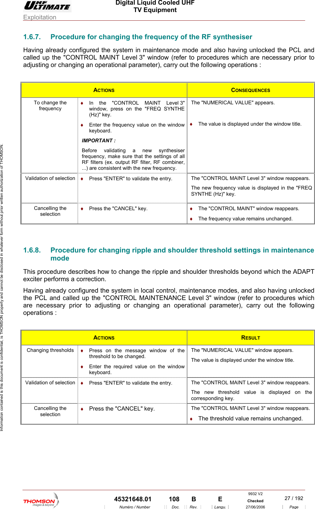  Digital Liquid Cooled UHF TV Equipment Exploitation  Information contained is this document is confidential, is THOMSON property and cannot be disclosed in whatever form without prior written authorization of THOMSON. 1.6.7.  Procedure for changing the frequency of the RF synthesiser Having a so having unlocked the PCL and lready configured the system in maintenance mode and alcalled up the "CONTROL MAINT Level 3" window (refer to procedures which are necessary prior to adjusting or changing an operational parameter), carry out the following operations :  ACTIONS  CONSEQUENCES To change the frequency &diams;  In the "CONTROL MAINT Level 3"  The "NUMERICAL VALUE" appears. window, press on the "FREQ SYNTHE (Hz)" key. &diams;  Enter the f ncy value on the window kBe  synthesiser F...) are consistent with the new frequency.  &diams;  The value is displayed under the window title. requeeyboard. IMPORTANT : fore validating a newfrequency, make sure that the settings of all R  filters (ex. output RF filter, RF combiner, Validation of selection  &diams;  Press "ENTER" to validate the entry.    The "CONTROL MAINT Level 3" window reappears. The new frequency value is displayed in the "FREQ SYNTHE (Hz)" key.Cancelling the selection &diams;  Press the "CANCEL" key. &diams;  The frequency value remains unchanged. &diams;  The "CONTROL MAINT" window reappears.  1.6.8.   ripple and shoulder threshold settings in maintenance oulder thresholds beyond which the ADAPT rocedures which re necessary prior to adjusting or changing an operational parameter), carry out the following perations :  Procedure for changingmode This procedure describes how to change the ripple and shexciter performs a correction. Having already configured the system in local control, maintenance modes, and also having unlocked the PCL and called up the "CONTROL MAINTENANCE Level 3" window (refer to paoACTIONS  RESULT Changing thr &diams;  Press on the message window of the &diams;  on the window The "NUMERICAL VALUE" window appears. esholds threshold to be changed. Enter the required value keyboard. The value is displayed under the window title. Validation of selection  &diams;  o validate the entry.  Th TROL MAINT Level 3" window reappears.  Press "ENTER" t e "CONThe new threshold value is displayed on thecorresponding key. Cancelling the  &diams;  Press the "CANCEL" key. Th evel 3" window reappears. . selection e "CONTROL MAINT L&diams;  The threshold value remains unchanged 9932 V2  45321648.01  108  B    E  Checked  27 / 192Num&eacute;ro / Number Doc. Rev. Langu. 27/06/2006 Page 