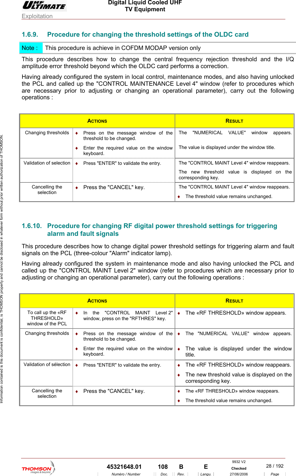  Digital Liquid Cooled UHF TV Equipment Exploitation  Information contained is this document is confidential, is THOMSON property and cannot be disclosed in whatever form without prior written authorization of THOMSON. 1.6.9.  Procedure for changing the threshold settings of the OLDC card Note :  This procedure is achieve in COFDM MODAP version only This procedure describes how to change the central frequency rejection threshold and the I/Q amplitude error threshold beyond which the OLDC card performs a correction. Having already configured the system in local control, maintenance modes, and also having unlocked the PCL and called up the "CONTROL MAINTENANCE Level 4" window (refer to procedures which cessary prior to adjusting or changing an operational parameter), carry out the followinare ne g  operations : ACTIONS  RESULT Changing thresholds  &diams;  Press on the message window of the  The "NUMERICAL VALUE"threshold to be changed. &diams;  Enter the required value on the window  window appears. The value is displayed under the window title. keyboard. Vali on  &diams;  date the entry.  hThe new threshold value is displayed on the dation of selecti Press "ENTER" to vali T e "CONTROL MAINT Level 4" window reappears. corresponding key. Cancelling the selection &diams;  y. he "CONTROL MAINT Level 4" window reappears. Press the "CANCEL" ke T&diams;  The threshold value remains unchanged.  1.6.10.  Procedure for changing RF digital power ralarm and fault signals This p scribes how to change digital power thre ings for triggering alarm and fault signals on the PCL (three-colour "Alarm" indicator lamp). aving already configured the system in maintenance mode and also having unlocked the PCL and called up the "CONTROL MAINT Level 2" window (refer to procedures which are necessary prior to perations :  th eshold settings for triggering rocedure de shold settHadjusting or changing an operational parameter), carry out the following o ACTIONS  RESULT To call up the &laquo;RF  &diams;  In the "CONTROL MAINT Level 2" &diams;  The &laquo;RF THRESHOLD&raquo; THRESHOLD&raquo; window of the PCL wi w, press on the "RFTHRES" key. window appears. ndoChanging thresholds  &diams;  Press on the message window of the threshold to be changed. &diams;  Enter the required value on the window  &diams;  r the window keyboard. &diams;  The "NUMERICAL VALUE" window appears. The value is displayed undetitle. Validation of s&eacute;le &diams;  &diams; &diams; ding key. ction  Press "ENTER" to validate the entry.  The &laquo;RF THRESHOLD&raquo; window reappears.The new threshold value is displayed on the corresponCancelling the selection &diams;  Press the "CANCEL" key. &diams;  The &laquo;RF THRESHOLD&raquo; window reappears. &diams;  The threshold value remains unchanged.  9932 V2  45321648.01  108  B    E  Checked  28 / 192Num&eacute;ro / Number Doc. Rev. Langu. 27/06/2006 Page 