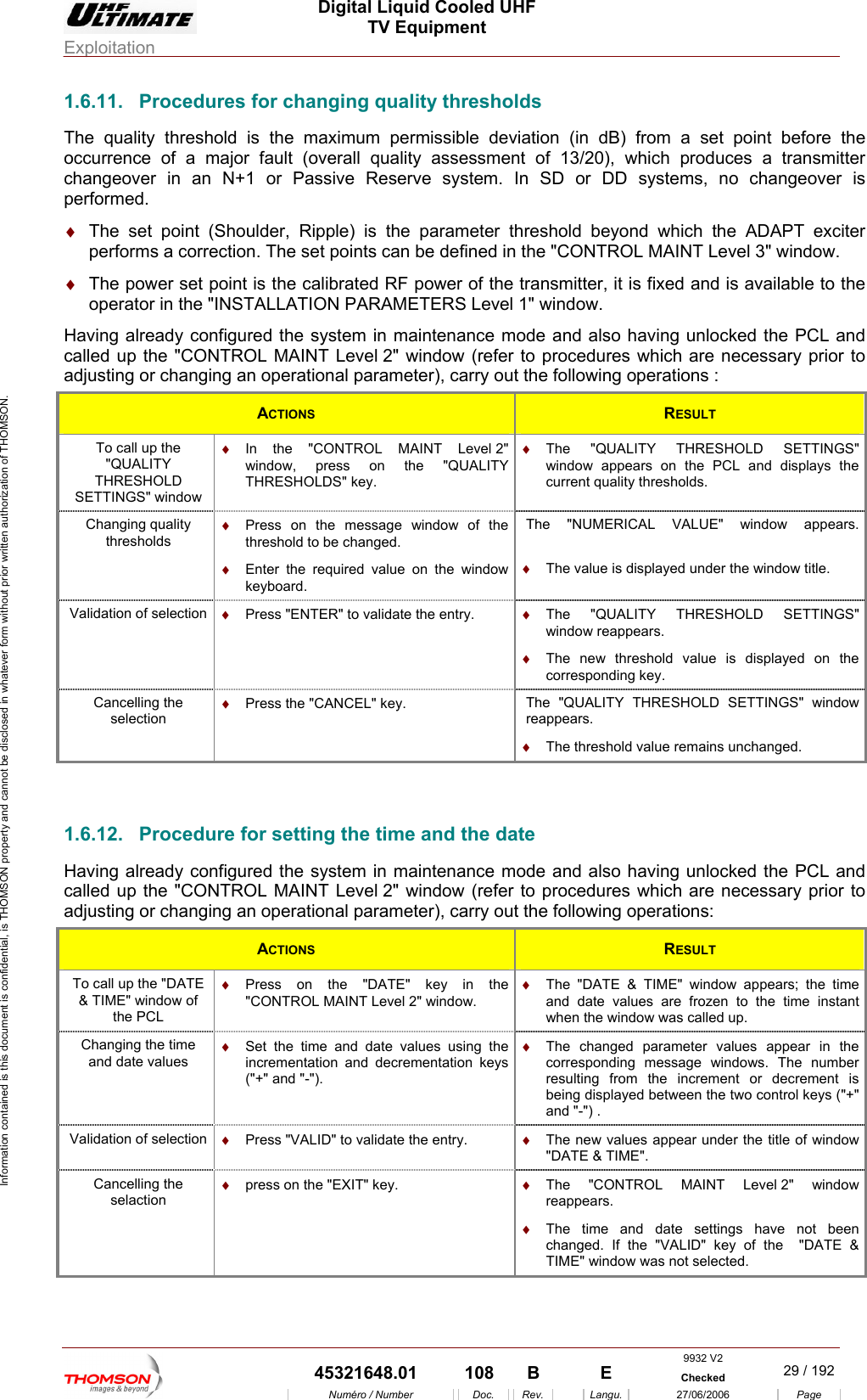  Digital Liquid Cooled UHF TV Equipment Exploitation  Information contained is this document is confidential, is THOMSON property and cannot be disclosed in whatever form without prior written authorization of THOMSON. 1.6.11.  Procedures for changing quality thresholds  (in dB) from a set point before the &diams;  The set point (Shoulder, Ripple) is the parameter threshold beyond which the ADAPT exciter performs a correctio points can be defined in the "CONTR  window.  The power set poperator in the "INS " Having already configu mode and also having unlocked the PCL and c Nadju in aThe quality threshold is the maximum permissible deviationoccurrence of a major fault (overall quality assessment of 13/20), which produces a transmitter changeover in an N+1 or Passive Reserve system. In SD or DD systems, no changeover is performed. n. The set  OL MAINT Level 3"&diams;oint is the calibrated RF power of the TALLATION PARAMETERS Level 1red the system in maintenance transmitter, it is fixed and is available to the window. alled up the "COsting or changTROL MAINT Level 2" window (refer g  n operational parameter), carry out the following oto procedures which are necessary prior to perations : ACTIONS  RESULT To call up the "QUALITY THRESHOLD SETTINGS" window &diams;  In the "CONTROL MAINT Level 2" window, press on the "QUALITY THRESHOLDS" key. &diams;  The "QUALITY THRESHOLD SETTINGS" window appears on the PCL and displays the current quality thresholds. Changing quality thresholds &diams;   message window of the &diams;  required value on the window  w title. Press on thethreshold to be changed. Enter the keyboard. The "NUMERICAL VALUE" window appears.&diams;  The value is displayed under the windoValidation of selection  &diams;  ER" to validate the entry.  &diams;  ALITY THRESHOLD SETTINGS" &diams; Press "ENT The "QUwindow reappears. The new threshold value is displayed on the corresponding key. Cancelling the selection hrea&diams;  Press the "CANCEL" key.  T e "QUALITY THRESHOLD SETTINGS" window ppears. &diams;  The threshold value remains unchanged.  1.6.12.  Procedure for setting the time and the date Having already configured the system in maintenance modecalled up the "CONTROL MAINT Level 2" window (refer to  s which are necessary prior to adjusting or changing an operational parameter), carry out the and also having unlocked the PCL and procedure following operations: ACTIONS  RESULT To call up the "DATE &amp; TIME" window of the PCL &diams;  Press on the "DATE" key in the "CONTROL MAINT Level 2" window. &diams;  e time s are frozen to the time instant e w was called up. The "DATE &amp; TIME" window appears; thand date valuewh n the windoChanging the time and date values  the time and date values using the  The changed parameter values appear in the control keys ("+" &diams;  Setincrementation and decrementation keys ("+" and "-"). &diams; corresponding message windows. The number resulting from the increment or decrement is being displayed between the two and "-") . Validation of selection  &diams;  Press "VALID" to validate the entry.  &diams;  The new values appear under the title of window "DATE &amp; TIME".  Cancelling the selaction &diams;  press on the "EXIT" key.  &diams;  The "CONTROL MAINT Level 2" window reappears. &diams;  The time and date settings have not been changed. If the "VALID" key of the  "DATE &amp; TIME" window was not selected.  9932 V2  45321648.01  108  B    E  Checked  29 / 192Num&eacute;ro / Number Doc. Rev. Langu. 27/06/2006 Page 