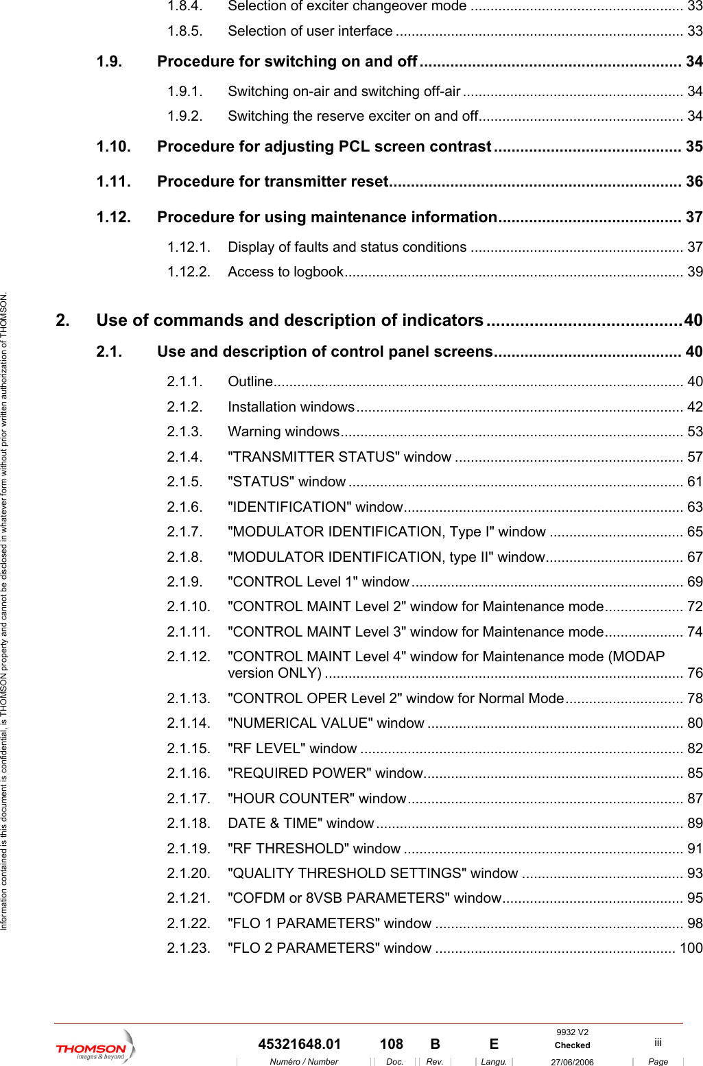  Information contained is this document is confidential, is THOMSON property and cannot be disclosed in whatever form without prior written authorization of THOMSON. 1.8.4. Selection of exciter changeover mode ...................................................... 33 1.8.5. Selection of user interface ......................................................................... 33 1.9. Procedure for switching on and off ............................................................ 34 1.9.1. Switching on-air and switching off-air ........................................................ 34 1.9.2. Switching the reserve exciter on and off.................................................... 34 1.10. Procedure for adjusting PCL screen contrast ........................................... 35 1.11. Procedure for transmitter reset................................................................... 36 1.12. Procedure for using maintenance information.......................................... 37 1.12.1. Display of faults and status conditions ...................................................... 37 1.12.2. Access to logbook...................................................................................... 39 2. Use of commands and description of indicators .........................................40 2.1. Use and description of control panel screens........................................... 40 2.1.1. Outline........................................................................................................ 40 2.1.2. Installation windows................................................................................... 42 2.1.3. Warning windows....................................................................................... 53 2.1.4. "TRANSMITTER STATUS" window .......................................................... 57 2.1.5. "STATUS" window ..................................................................................... 61 2.1.6. "IDENTIFICATION" window....................................................................... 63 2.1.7. "MODULATOR IDENTIFICATION, Type I" window .................................. 65 2.1.8. "MODULATOR IDENTIFICATION, type II" window................................... 67 2.1.9. "CONTROL Level 1" window..................................................................... 69 2.1.10. "CONTROL MAINT Level 2" window for Maintenance mode.................... 72 2.1.11. "CONTROL MAINT Level 3" window for Maintenance mode.................... 74 2.1.12. "CONTROL MAINT Level 4" window for Maintenance mode (MODAP version ONLY) ........................................................................................... 76 2.1.13. "CONTROL OPER Level 2" window for Normal Mode.............................. 78 2.1.14. "NUMERICAL VALUE" window ................................................................. 80 2.1.15. "RF LEVEL" window .................................................................................. 82 2.1.16. "REQUIRED POWER" window.................................................................. 85 2.1.17. "HOUR COUNTER" window...................................................................... 87 2.1.18. DATE &amp; TIME" window.............................................................................. 89 2.1.19. "RF THRESHOLD" window ....................................................................... 91 2.1.20. "QUALITY THRESHOLD SETTINGS" window ......................................... 93 2.1.21. "COFDM or 8VSB PARAMETERS" window.............................................. 95 2.1.22. "FLO 1 PARAMETERS" window ............................................................... 98 2.1.23. "FLO 2 PARAMETERS" window ............................................................. 100 9932 V2  45321648.01  108  B    E  Checked  iii  Num&eacute;ro / Number Doc. Rev. Langu. 27/06/2006 Page 