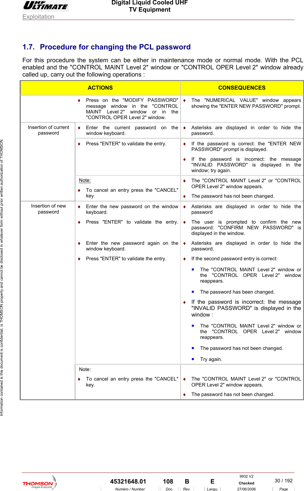  Digital Liquid Cooled UHF TV Equipment Exploitation  Information contained is this document is confidential, is THOMSON property and cannot be disclosed in whatever form without prior written authorization of THOMSON. 1.7.  Procedure for changing the PCL password For this procedure the system can be either in maintenance mode or normal mode. With the PCL   or "CONTROL OPER Level 2" window already enabled and the "CONTROL MAINT Level 2" window called up, carry out the following operations : ACTIONS  CONSEQUENCES  &diams;  Press on the "MODIFY PASSWORD" message window in the "CONTROL MAINT Level 2" window or in the &diams;  The "NUMERICAL VALUE" window appears showing the "ENTER NEW PASSWORD" prompt."CONTROL OPER Level 2" window. &diams;  ord on the window keyboard. Enter the current passw &diams;  Asterisks are displayed in order to hide the password. &diams;  Press "ENTER" to validate the entry. &diams; SWORD" is displayed in the &diams;  If the password is correct: the "ENTER NEW PASSWORD" prompt is displayed. If the password is incorrect: the message "INVALID PASwindow; try again. Insertion of current password Note: he "CANCEL" &diams;  The "CONTROL MAINT Level 2" or "CONTROL OPER Level 2" window appears. &diams;  The password has not been changed. &diams;  To cancel an entry press tkey. &diams;  Enter the new password on the window keyboard. &diams;  Press "ENTER" to validate the entry.   on the &diams;  te the entry. &diams;  Asterisks are dis  order to hide the password  the password. &diams;  If the second password entry is correct: PER Level 2" window &diams;  password is incorrect: the message el 2" window or 2" window &bull;  The password has not been changed. &bull;  Try again. &diams;  Enter the new password againwindow keyboard. Press "ENTER" to validaplayed in&diams;  The user is prompted to confirm the newpassword: "CONFIRM NEW PASSWORD" is displayed in the window. &diams;  Asterisks are displayed in order to hide &bull;  The "CONTROL MAINT Level 2" window or the "CONTROL Oreappears. &bull;  The password has been changed. If the "INVALID PASSWORD" is displayed in the window : &bull;  The "CONTROL MAINT Levthe "CONTROL OPER Level reappears. Insertion of new password Note:   &diams;  To cancel an entry press the "CANCEL" key. &diams;  The "CONTROL MAINT Level 2" or "CONTROL OPER Level 2" window appears. &diams;  The password has not been changed.  9932 V2  45321648.01  108  B    E  Checked  30 / 192Num&eacute;ro / Number Doc. Rev. Langu. 27/06/2006 Page 