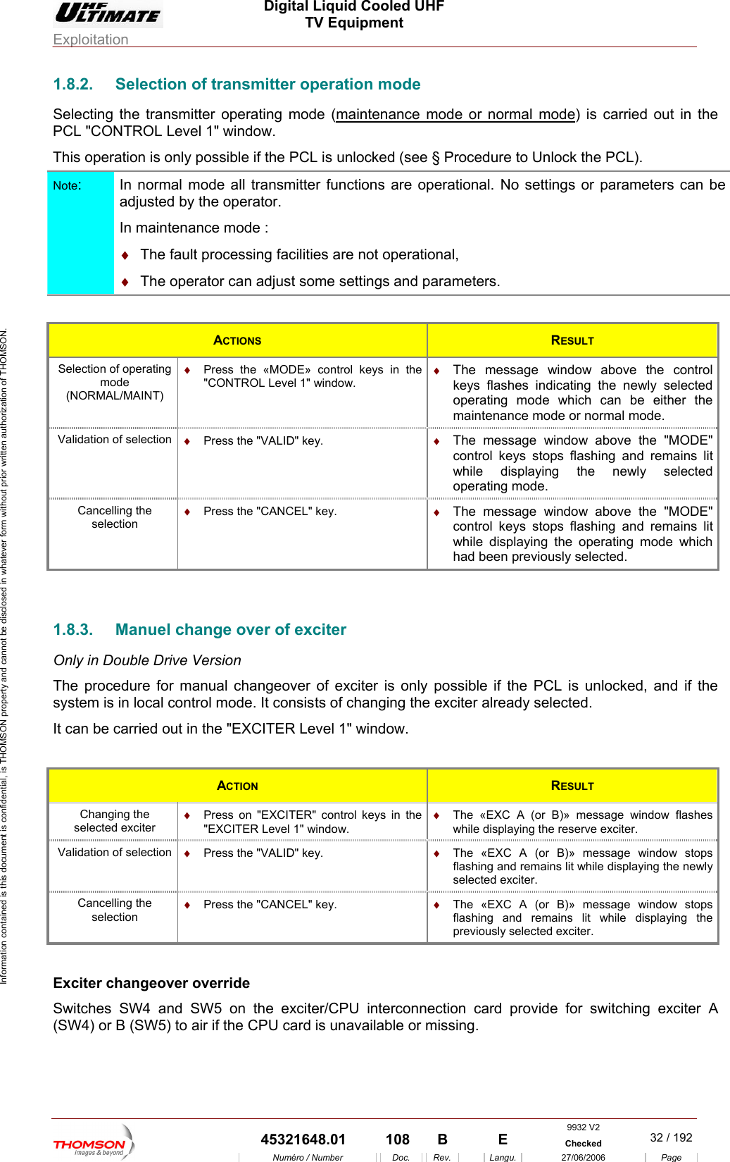  Digital Liquid Cooled UHF TV Equipment Exploitation  Information contained is this document is confidential, is THOMSON property and cannot be disclosed in whatever form without prior written authorization of THOMSON. 1.8.2.  Selection of transmitter operation mode ating mode (maintenance mode or normal modeSelecting the transmitter oper ) is carried out in the  possible if the PCL is unlocked (see &sect; Procedure to Unlock the PCL). PCL "CONTROL Level 1" window. This operation is onlyNote:  In normal mode all transmitter functions are operational. No settings or parameters can beadjusted by the operator.  ocessing facilities are not operational, In maintenance mode : &diams;  The fault pr&diams;  The operator can adjust some settings and parameters.  ACTIONS  RESULT Selectionm(NORMAL/M rating mode which can be either the l mode.  of operating ode AINT) &diams;  Press the &laquo;MODE&raquo; control keys in the "CONTROL Level 1" window. &diams;  The message window above the control keys flashes indicating the newly selected opemaintenance mode or normaValidation of sele &diams;  The message window above the "MODE" control keys stops flashing and remains lit while displaying the newly selected operating mode.ction  &diams;  Press the "VALID" key.  Cancelling the selection &diams;  Press the "CANCEL" key.  &diams;  The message window above the "MODE" control keys stops flashing and remains lit while displaying the operating mode which had been previously selected.  1.8.3. Only i  Drive Version The procedure for manual changeover of exciter is only po e PCL is unlocked, and if the system is in local control mode. It consists of changing the exciter already selected. l 1" window. Manuel change over of exciter n Doublessible if thIt can be carried out in the "EXCITER Leve ACTION  RESULT Changing the selected exciter &diams;  Press on "EXCITER" control keys in the "EXCITER Level 1" window. &diams;  The &laquo;EXC A (or B)&raquo; message window flashes while displaying the reserve exciter. Validation of selection  &diams;  Press the "VALID" key.  &diams;  The &laquo;EXC A (or B)&raquo; message window stops flashing and remains lit while displaying the newly selected exciter. Cancelling the  &diams;  Press the "CANCEL" key.  &diams;  The &laquo;EXC A (or B)&raquo; message window stops selection  flashing and remains lit while displaying the previously selected exciter.  Exciter changeover override Switches SW4 and SW5 on the exciter/CPU interconnection   (SW 5) t available or mcard provide for switching exciter A4) or B (SW o air if the CPU card is un issing. 9932 V2  45321648.01  108  B    E  Checked  32 / 192Num&eacute;ro / Number Doc. Rev. Langu. 27/06/2006 Page 