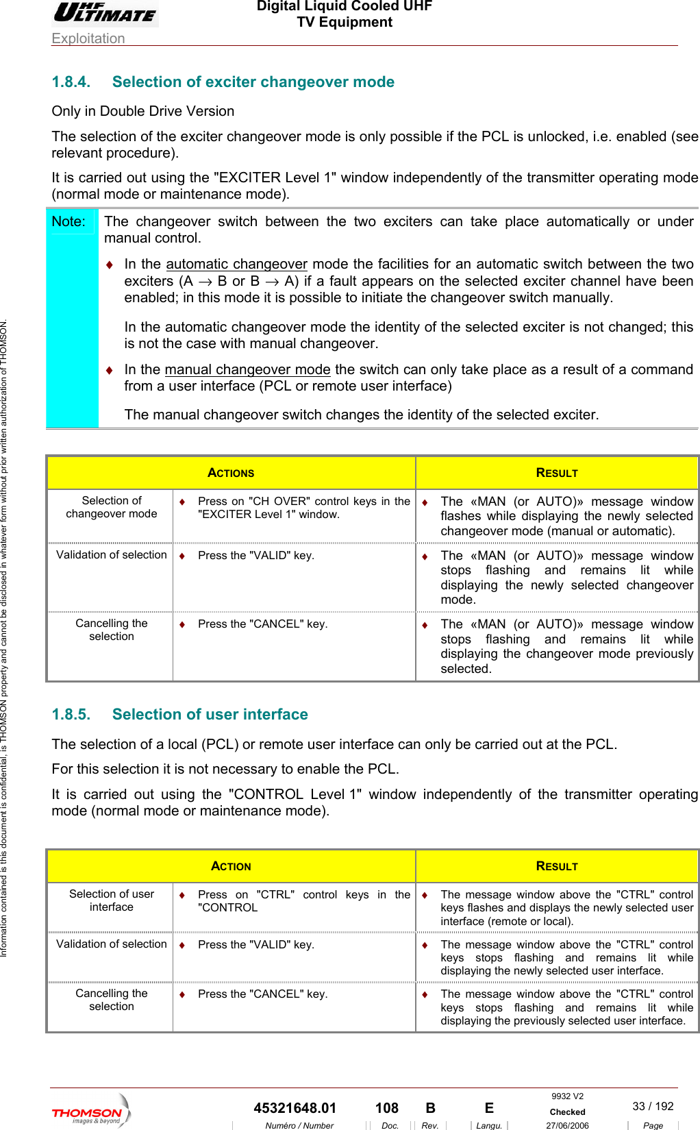  Digital Liquid Cooled UHF TV Equipment Exploitation  Information contained is this document is confidential, is THOMSON property and cannot be disclosed in whatever form without prior written authorization of THOMSON. 1.8.4.  Selection of exciter changeover mode Only in Double Drive Version ec ssible if the PCL is unlocked, i.e. enabled (see sing the "EXCITER Level 1" window independently of the transmitter operating mode The sel tion of the exciter changeover mode is only porelevant procedure). It is carried out u(normal mode or maintenance mode). Note:  The changeover switch between the two exciters can take place automaticalmanual control. ly or under &diams;  In the autom geoveratic chan  mode the facilities for an automati between the two ers lt appears   led; in this mode it is p initiate thIn the automatic changeover mode the identity ofis not the case with manual changeover. &diams;  In the manual changeover modec switch excitenab (A &rarr; B or B &rarr; A) if a fauossible to on the selected exciter channel have been e changeover switch manually.  the selected exciter is not changed; this  the switch ca a result of a command  a u r  user inteThe manual changeover switch changes the id tn only take place as from se  interface (PCL or remote rface) en ity of the selected exciter.  ACTIONS  RESULT &diams;  Press on "CH OVER" control keys in the "EXCITER Level 1" window. &diams;  The &laquo;MAN (or AUTO)&raquo; message window flashes while displaying the newly selected Selection of changeover mode changeover mode (manual or automatic). Validation of selection  &diams;  Press the "VALID" key.  &diams;  The &laquo;MAN (or AUTO)&raquo; message window stops flashing and remains lit while displaying the newly selected changeover mode. Cancelling the  &diams;  Press theselection  stops flashing and remains lit while displaying the changeover mode previously  "CANCEL" key.  &diams;  The &laquo;MAN (or AUTO)&raquo; message window selected. 1.8.5.  Selection of user interface The selection of a local (PCL) or remote user interface can only be carried out at the PCL. For this selection it is not necessary to enable the PCL. It is carried out using th L Level 1" window independently of the transmitter operating mode mode e "CONTRO (normal   or maintenance mode). ACTION  RESULT Selection of user interface &diams;  Press on "CTRL" control keys in the "CONTROL &diams;  The message window above the "CTRL" control keys flashes and displays the newly selected user interface (remote or local). Validation of selection  &diams;  Press the "VALID" key.  &diams;  The message window above the "CTRL" control keys stops flashing and remains lit while displaying the newly selected user interface. Cancelling the selection &diams;  Press the "CANCEL" key.  &diams;  The message window above the "CTRL" control keys stops flashing and remains lit while displaying the previously selected user interface. 9932 V2  45321648.01  108  B    E  Checked  33 / 192Num&eacute;ro / Number Doc. Rev. Langu. 27/06/2006 Page 