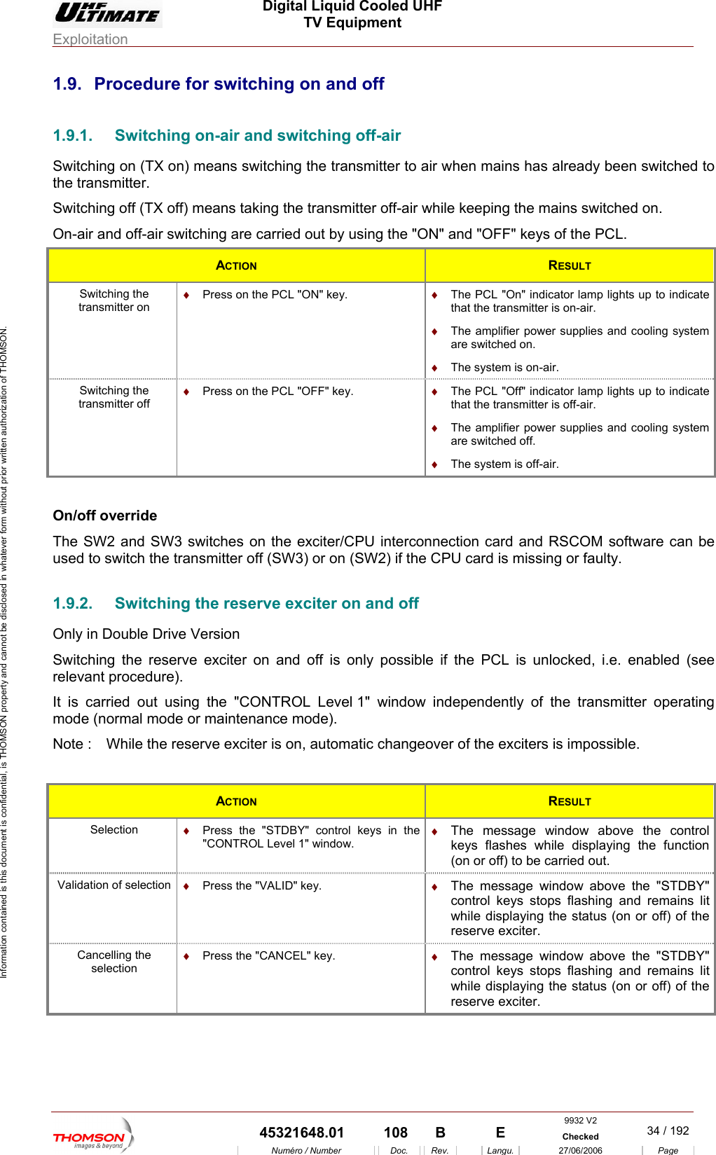  Digital Liquid Cooled UHF TV Equipment Exploitation  Information contained is this document is confidential, is THOMSON property and cannot be disclosed in whatever form without prior written authorization of THOMSON. 1.9.  Procedure for switching on and off 1.9.1.  Switching on-air and switching off-air Switching on (TX on) means switching the transmitter to air when mains has already been switched to Switching off (TX off) means taking the transmitter off-air while keeping the mains switched on. On-air and off-air sw   L. the transmitter. itching are carried out by using the "ON" and "OFF" keys of the PCACTION  RESULT Switching the transmitter on &diams;  Press on the PCL "ON" key.  &diams;  The PCL "On" indicator lamp lights up to indicate that the transmitter is on-air. &diams;  The amplifier power supplies and cooling system are switched on. &diams;  The system is on-air. Switching the transmitter off &diams;  Press on the PCL "OFF" key.  &diams;  The PCL "Off" indicator lamp lights up to indicate that the transmitter is off-air. &diams;  The amplifier power supplies and cooling system are switched off. &diams;  The system is off-air.  On/off override The SW2 and SW3 switches on the exciter/CPU interconnection card and RSCOM software can be used to switch the transmitter off (SW3) or on (SW2) if the CPU card is missing or faulty. 1.9.2.  Switching the reserve exciter on and off Only in Double Drive Version Switching the reserve exciter on and off is only possible if the PCL is unlocked, i.e. enabled (see relevant procedure). It is carried out using the "CONTROL Level 1" window independently of the transmitter operating mode (normal mode or maintenance mode). Note :  While the reserve exciter is on, automatic changeover of the exciters is impossible.  ACTION  RESULT Selection  &diams;  Press the "STDBY" control keys in the "CONTROL Level 1" window. &diams;  The message window above the control keys flashes while displaying the function (on or off) to be carried out. Validation of selection  &diams;  Press the "VALID" key.  &diams;  The message window above the "STDBY" control keys stops flashing and remains lit while displaying the status (on or off) of the reserve exciter. Cancelling the selection &diams;  Press the "CANCEL" key.  &diams;  The message window above the "STDBY" control keys stops flashing and remains lit while displaying the status (on or off) of the reserve exciter.  9932 V2  45321648.01  108  B    E  Checked  34 / 192Num&eacute;ro / Number Doc. Rev. Langu. 27/06/2006 Page 