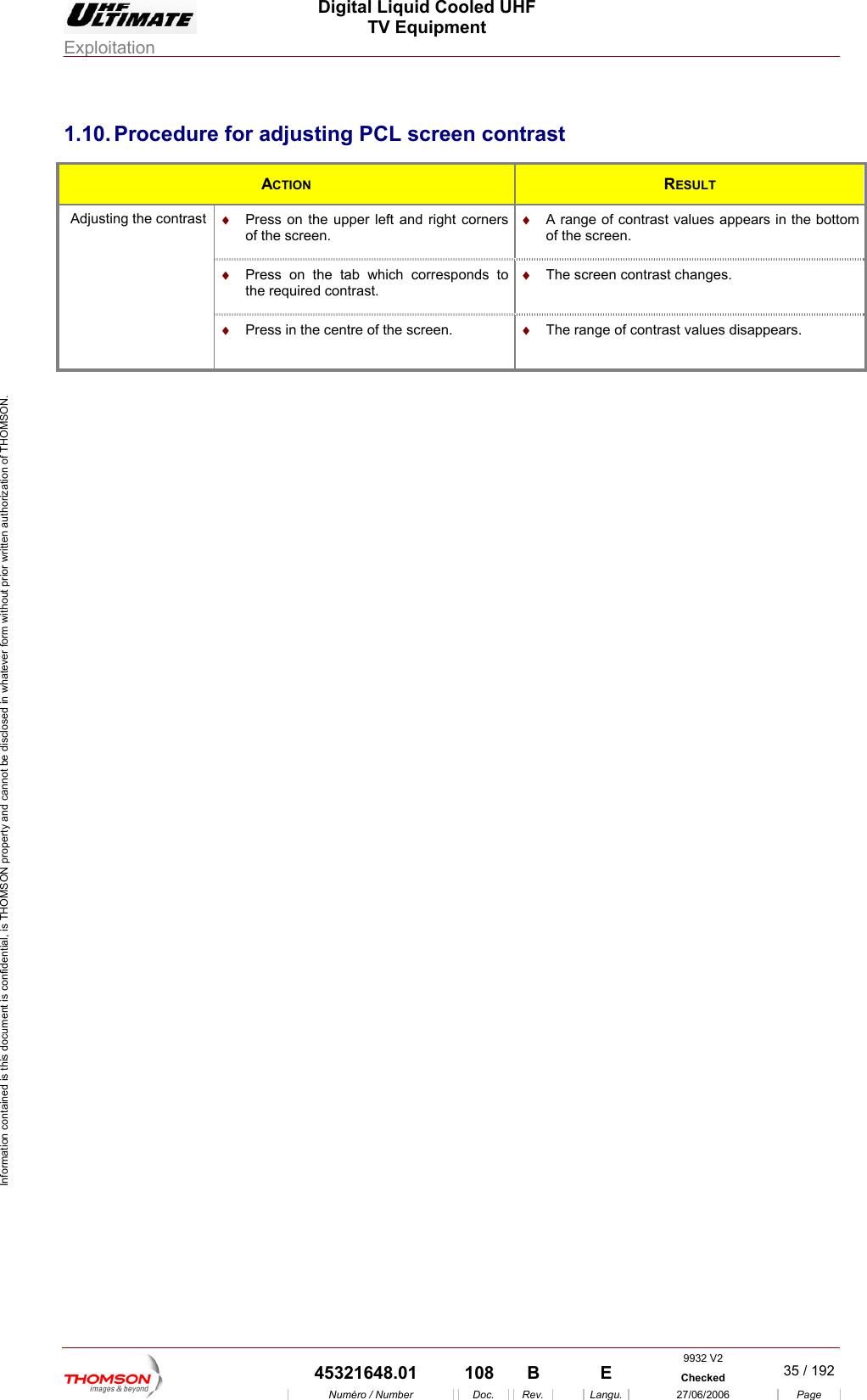  Digital Liquid Cooled UHF TV Equipment Exploitation  Information contained is this document is confidential, is THOMSON property and cannot be disclosed in whatever form without prior written authorization of THOMSON. 1.10. Procedure for adjusting PCL screen contrast ACTION  RESULT &diams;  Press on the upper left and right corners of the screen. &diams;  A range of contrast values appears in the bottom of the screen. &diams;  Press on the tab which corresponds to the required contrast. &diams;  The screen contrast changes. Adjusting the contrast &diams;  Press in the centre of the screen.  &diams;  The range of contrast values disappears.  9932 V2  45321648.01  108  B    E  Checked  35 / 192Num&eacute;ro / Number Doc. Rev. Langu. 27/06/2006 Page 