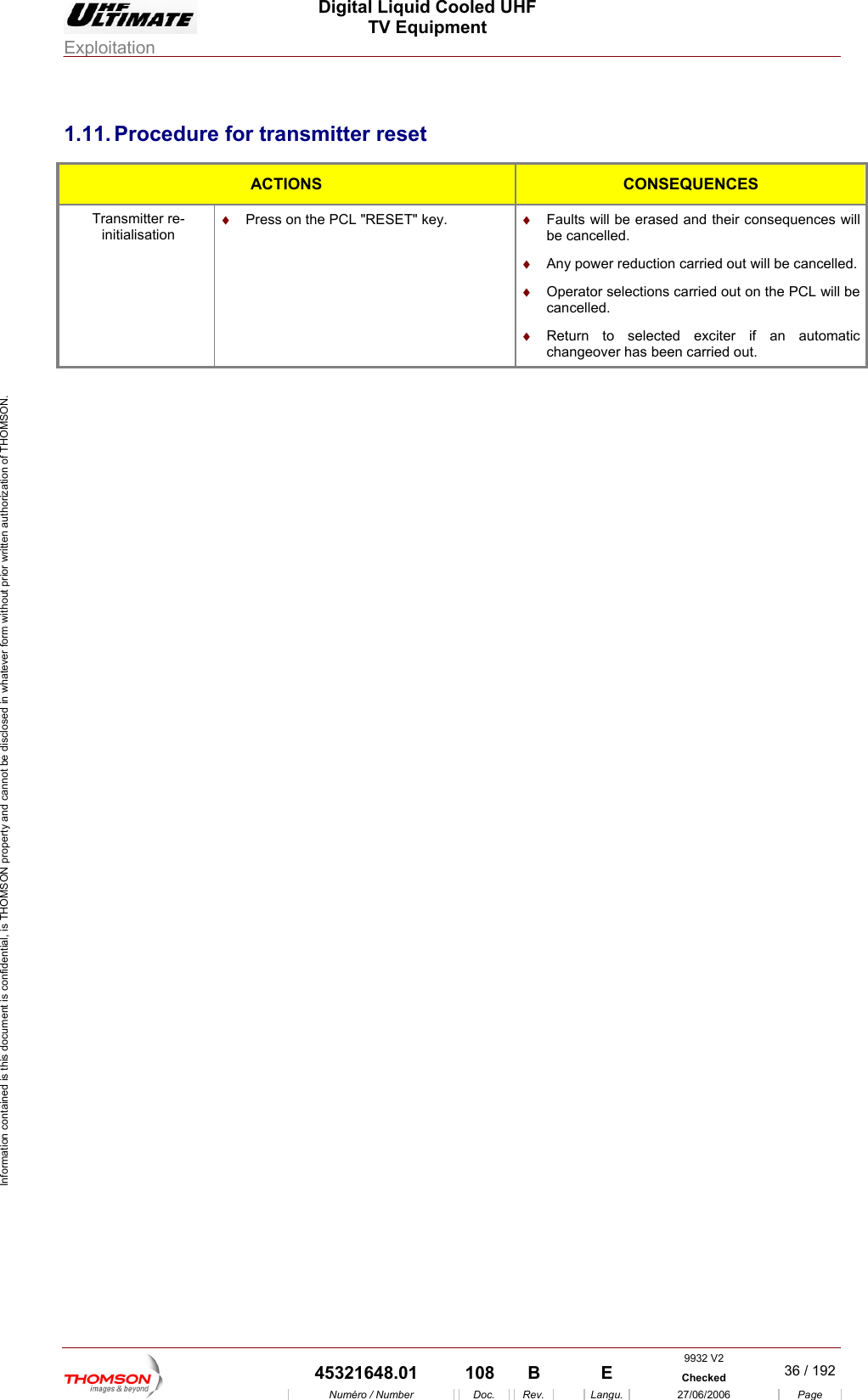  Digital Liquid Cooled UHF TV Equipment Exploitation  Information contained is this document is confidential, is THOMSON property and cannot be disclosed in whatever form without prior written authorization of THOMSON. 1.11. Procedure for transmitter reset ACTIONS  CONSEQUENCES Transmitter re-initialisation &diams;  Press on the PCL "RESET" key.  &diams;  Faults will be erased and their consequences will be cancelled. &diams;  Any power reduction carried out will be cancelled. &diams;  Operator selections car will be cancelled. tomatic been carried out. ried out on the PCL &diams;  Return to selected exciter if an auchangeover has  9932 V2  45321648.01  108  B    E  Checked  36 / 192Num&eacute;ro / Number Doc. Rev. Langu. 27/06/2006 Page 