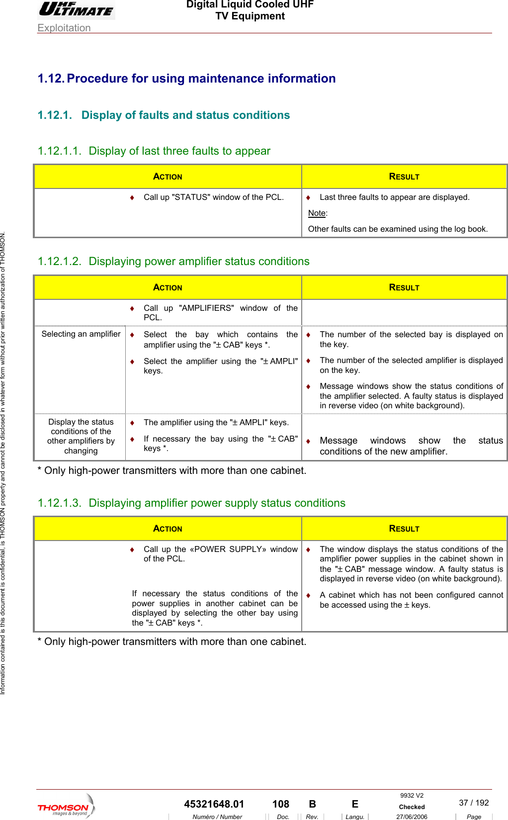  Digital Liquid Cooled UHF TV Equipment Exploitation  Information contained is this document is confidential, is THOMSON property and cannot be disclosed in whatever form without prior written authorization of THOMSON. 1.12. Procedure for using maintenance information 1.12.1.  Display of faults and status conditions 1.12.1.1.  Display of last three faults to appear ACTION  RESULT  Call up "STATUS" window of the PCL.  &diams; &diams;  Last three faults to appear are displayed. Note:  her faults can be examined usingOt  the log book. 1.12.1.2.  Displaying power amplifier status conditions ACTION  RESULT  &diams;  Call up "AMPLIFIERS" window of the PCL.  Selecting an amplifier  &diams;  Select the bay which contains the amplifier using the "&plusmn; CAB" keys *. &diams;  The number of the selected bay is displayed on the key. &diams; y status is displayed in reverse video (on white background). &diams;  Select the amplifier using the "&plusmn; AMPLI" keys. &diams;  The number of the selected amplifier is displayed on the key. Message windows show the status conditions of the amplifier selected. A faultDisplay the status conditions of the &diams;  The amplifieother amplifiers by changing r using the "&plusmn; AMPLI" keys. &diams;  If necessary the bay using the "&plusmn; CAB" ke &diams;  Message windo s show the status conditions of the er. ys *.  w new amplifi* Only high-power tran .12.1.3.  Displaysmitters with more than one cabinet  1. ing amplifier power supply status conditions ACTION  RESULT  &diams;  Call up the &laquo;POWER SUPPLY&raquo; window of the PCL. If necessary the status conditions of the powe  in another cabinet can be displa electing the other bay using &diams;  splays the status conditions of the amplifier power supplies in the cabinet shown in the "&plusmn; CAB" message window. A faulty status is displayed in reverse video (on white background).&diams;  A cabinet which has not been configured cannot be accessed using s. The window di  r suppliesyed by sthe "&plusmn; CAB" keys *.  the &plusmn; key* Only high-power transmitters with more than one cabinet. 9932 V2  45321648.01  108  B    E  Checked  37 / 192Num&eacute;ro / Number Doc. Rev. Langu. 27/06/2006 Page 