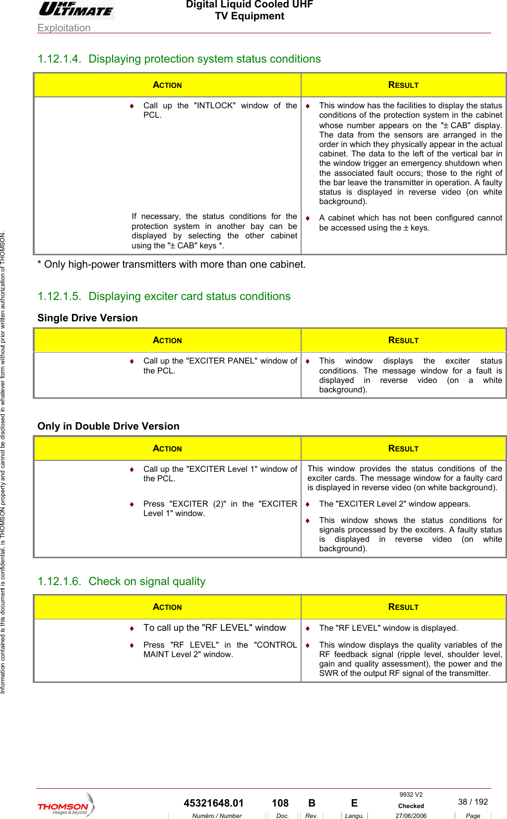  Digital Liquid Cooled UHF TV Equipment Exploitation  Information contained is this document is confidential, is THOMSON property and cannot be disclosed in whatever form without prior written authorization of THOMSON. 1.12.1.4.  Displaying protection system status conditions ACTION  RESULT  &diams;  Call up thPCL. e "INTLOCK" window of the      necessary, the status conditions for the rotection system in another bay can be displayed by selecting the other cabinet using the "&plusmn; CAB" keys *. &diams;  This window has the facilities to display the status conditions of the protection system in the cabinet whose number appears on the "&plusmn; CAB"  display. The data from the sensors are arranged in the the window trigger an emergency shutdown when the associated fault occurs; those to the right of the bar leave the transmitter in operation. A faulty status is displayed in reverse video (on white background).      order in which they physically appear in the actual cabinet. The data to the left of the vertical bar in Ifp&diams;  A cabinet which has not been configured cannot be accessed using the &plusmn; keys. * Only high-power transmitters with more than one cabinet. 1.1 aySingle Version 2.1.5.  Displ Drive ing exciter card status conditions ACTION  RESULT  &diams;  w of  &diams;  r status Call up the "EXCITER PANEL" windothe PCL. This window displays the exciteconditions. The message window for a fault is displayed in reverse video (on a white background).  Only in Double Drive Version ACTION  RESULT  &diams;  Call up the "EXCITER Level 1" window of the PCL. This window provides the status conditions of the exciter cards. The message window for a faulty card is displayed in reverse video (on white background).  &diams;  Press "EXCITER (2)" in the "EXCITER Level 1" window. &diams;  The "EXCITER Level 2" window appears. &diams;  This window shows the status conditions for signals processed by the exciters. A faulty status is displayed in reverse video (on white background). 1.12.1.6.  Check on signal quality ACTION  RESULT  &diams;  To call up the "RF LEVEL" window  &diams;  The "RF LEVEL" window is displayed.  &diams;  Press "RF LEVEL" in the "CONTROL MAINT Level 2" window. &diams;  This window displays the quality variables of the RF feedback signal (ripple level, shoulder level, gain and quality assessment), the power and the SWR of the output RF signal of the transmitter.  9932 V2  45321648.01  108  B    E  Checked  38 / 192Num&eacute;ro / Number Doc. Rev. Langu. 27/06/2006 Page 