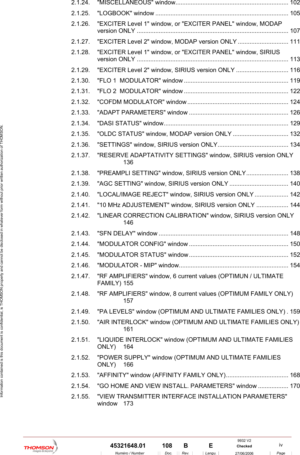  Information contained is this document is confidential, is THOMSON property and cannot be disclosed in whatever form without prior written authorization of THOMSON. 2.1.24. "MISCELLANEOUS" window................................................................... 102 2.1.25. "LOGBOOK" window ............................................................................... 105 2.1.26. "EXCITER Level 1" window, or "EXCITER PANEL" window, MODAP version ONLY .......................................................................................... 107 2.1.27. "EXCITER Level 2" window, MODAP version ONLY .............................. 111 2.1.28. "EXCITER Level 1" window, or "EXCITER PANEL" window, SIRIUS version ONLY .......................................................................................... 113 2.1.29. "EXCITER Level 2" window, SIRIUS version ONLY ............................... 116 2.1.30. "FLO 1  MODULATOR" window .............................................................. 119 2.1.31. "FLO 2  MODULATOR" window .............................................................. 122 2.1.32. "COFDM MODULATOR" window............................................................ 124 2.1.33. "ADAPT PARAMETERS" window ........................................................... 126 2.1.34. "DASI STATUS" window.......................................................................... 129 2.1.35. "OLDC STATUS" window, MODAP version ONLY ................................. 132 2.1.36. "SETTINGS" window, SIRIUS version ONLY.......................................... 134 2.1.37. "RESERVE ADAPTATIVITY SETTINGS" window, SIRIUS version ONLY 136 2.1.38. "PREAMPLI SETTING" window, SIRIUS version ONLY......................... 138 2.1.39. "AGC SETTING" window, SIRIUS version ONLY ................................... 140 2.1.40. "LOCAL/IMAGE REJECT" window, SIRIUS version ONLY .................... 142 2.1.41. "10 MHz ADJUSTEMENT" window, SIRIUS version ONLY ................... 144 2.1.42. "LINEAR CORRECTION CALIBRATION" window, SIRIUS version ONLY 146 2.1.43. "SFN DELAY" window ............................................................................. 148 2.1.44. "MODULATOR CONFIG" window ........................................................... 150 2.1.45. "MODULATOR STATUS" window........................................................... 152 2.1.46. "MODULATOR - MIP" window................................................................. 154 2.1.47. "RF AMPLIFIERS" window, 6 current values (OPTIMUN / ULTIMATE FAMILY) 155 2.1.48. "RF AMPLIFIERS" window, 8 current values (OPTIMUM FAMILY ONLY) 157 2.1.49. "PA LEVELS" window (OPTIMUM AND ULTIMATE FAMILIES ONLY) . 159 2.1.50. "AIR INTERLOCK" window (OPTIMUM AND ULTIMATE FAMILIES ONLY) 161 2.1.51. "LIQUIDE INTERLOCK" window (OPTIMUM AND ULTIMATE FAMILIES ONLY) 164 2.1.52. "POWER SUPPLY" window (OPTIMUM AND ULTIMATE FAMILIES ONLY) 166 2.1.53. "AFFINITY" window (AFFINITY FAMILY ONLY)..................................... 168 2.1.54. "GO HOME AND VIEW INSTALL. PARAMETERS" window .................. 170 2.1.55. "VIEW TRANSMITTER INTERFACE INSTALLATION PARAMETERS" window 173 9932 V2  45321648.01  108  B    E  Checked  iv  Num&eacute;ro / Number Doc. Rev. Langu. 27/06/2006 Page 