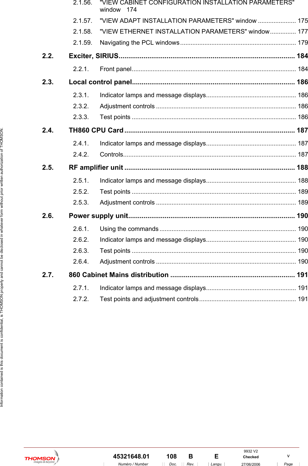  Information contained is this document is confidential, is THOMSON property and cannot be disclosed in whatever form without prior written authorization of THOMSON. 2.1.56. "VIEW CABINET CONFIGURATION INSTALLATION PARAMETERS" window 174 2.1.57. "VIEW ADAPT INSTALLATION PARAMETERS" window ...................... 175 2.1.58. "VIEW ETHERNET INSTALLATION PARAMETERS" window............... 177 2.1.59. Navigating the PCL windows................................................................... 179 2.2. Exciter, SIRIUS............................................................................................ 184 2.2.1. Front panel............................................................................................... 184 2.3. Local control panel..................................................................................... 186 2.3.1. Indicator lamps and message displays.................................................... 186 2.3.2. Adjustment controls ................................................................................. 186 2.3.3. Test points ............................................................................................... 186 2.4. TH860 CPU Card ......................................................................................... 187 2.4.1. Indicator lamps and message displays.................................................... 187 2.4.2. Controls.................................................................................................... 187 2.5. RF amplifier unit ......................................................................................... 188 2.5.1. Indicator lamps and message displays.................................................... 188 2.5.2. Test points ............................................................................................... 189 2.5.3. Adjustment controls ................................................................................. 189 2.6. Power supply unit....................................................................................... 190 2.6.1. Using the commands............................................................................... 190 2.6.2. Indicator lamps and message displays.................................................... 190 2.6.3. Test points ............................................................................................... 190 2.6.4. Adjustment controls ................................................................................. 190 2.7. 860 Cabinet Mains distribution ................................................................. 191 2.7.1. Indicator lamps and message displays.................................................... 191 2.7.2. Test points and adjustment controls........................................................ 191   9932 V2  45321648.01  108  B    E  Checked  v  Num&eacute;ro / Number Doc. Rev. Langu. 27/06/2006 Page 