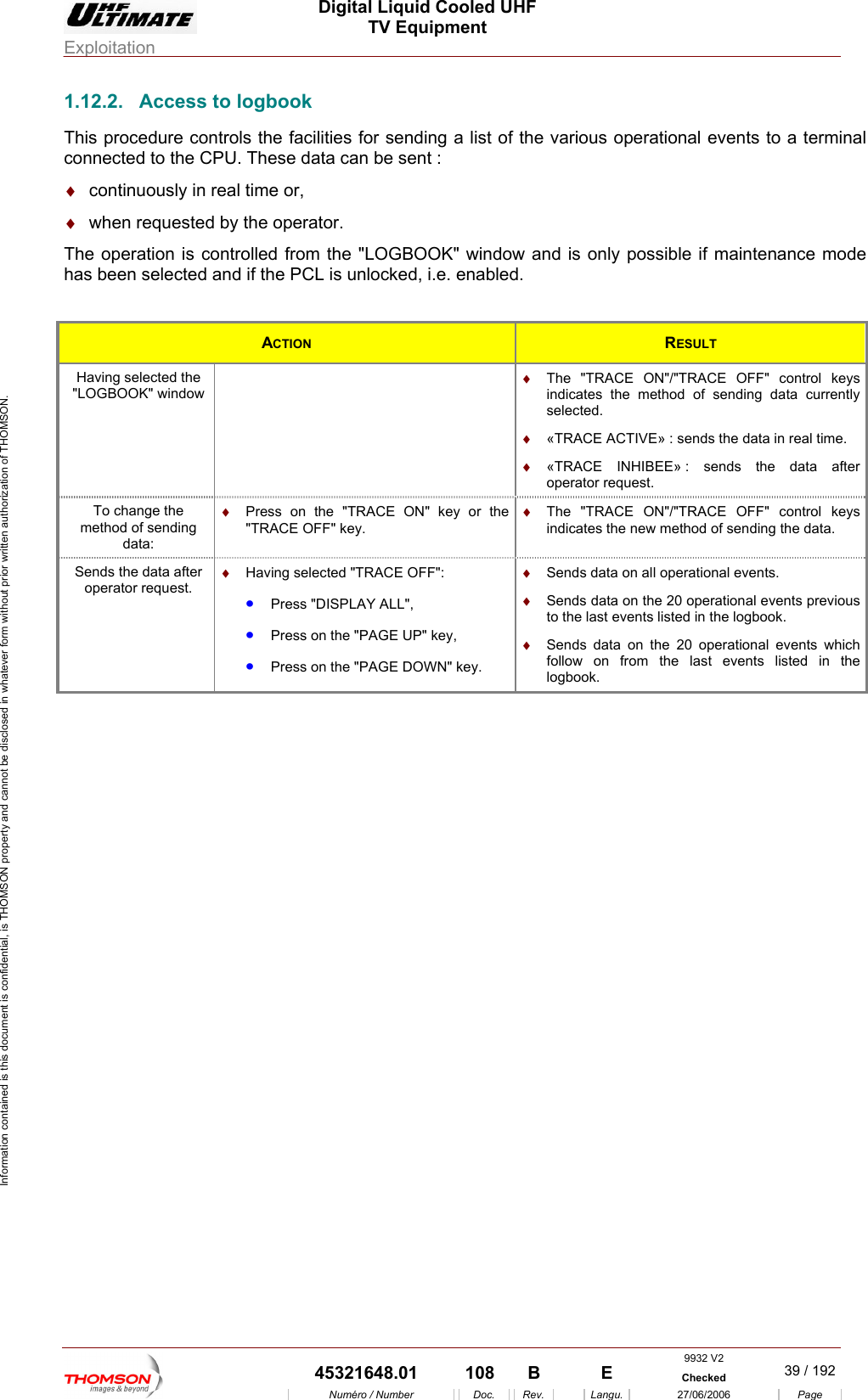  Digital Liquid Cooled UHF TV Equipment Exploitation  Information contained is this document is confidential, is THOMSON property and cannot be disclosed in whatever form without prior written authorization of THOMSON. 1.12.2.  Access to logbook  to a terminal &diams;  continuously in real time or, The operation is controlled from the "LOGBOOK" window and is only possible if maintenance mode  if the PCL is unlocked, i.e. enabled. This procedure controls the facilities for sending a list of the various operational eventsconnected to the CPU. These data can be sent : &diams;  when requested by the operator. has been selected and ACTION  RESULT Having selected the   "LOGBOOK" window  indicates the method of sending data currently selected. &diams;  The "TRACE ON"/"TRACE OFF" control keys &diams;  &laquo;TRACE ACTIVE&raquo; : sends the data in real time. : sends the data after operator request. &diams;  &laquo;TRACE INHIBEE&raquo; To changmethod of sdata:  ON" key or the  &diams;  The "TRACE ON"/"TRACE OFF" control keys indicates the new method of sending the data. e the ending &diams;  Press on the "TRACE"TRACE OFF" key. Sends the data aoperator reing selected "TRACE OFF":  ALL", &bull;  Press on the "PAGE DOWN" key. &diams;  Sends data on all operational events. &diams;  Sends data on the 20 operational events previous to the last events listed in the logbook. &diams;  Sends data on the 20 operational events which follow on from the last events listed in the logbook. fter quest. &diams;  Hav&bull;  Press "DISPLAY&bull;  Press on the "PAGE UP" key, 9932 V2  45321648.01  108  B    E  Checked  39 / 192Num&eacute;ro / Number Doc. Rev. Langu. 27/06/2006 Page 