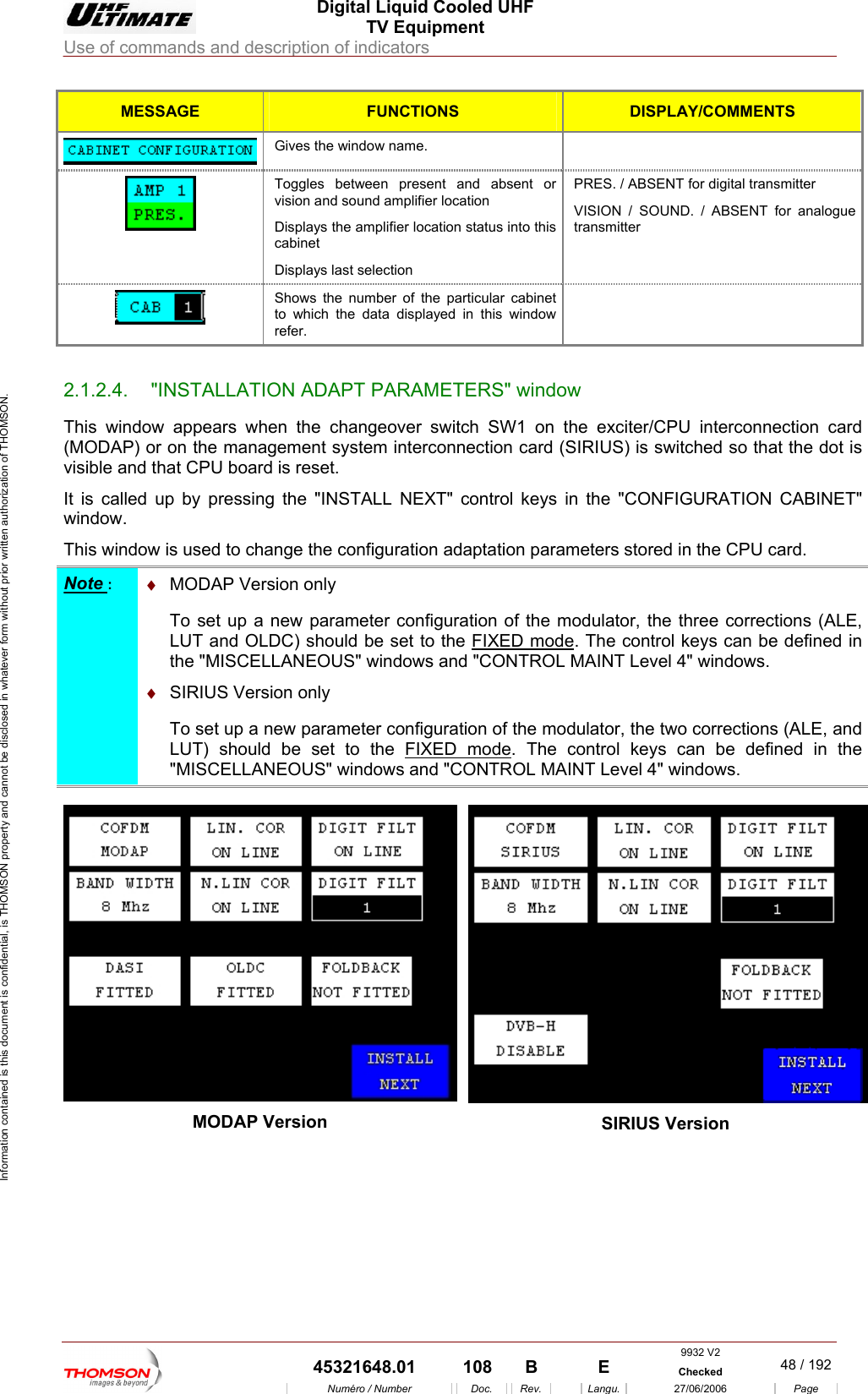  Digital Liquid Cooled UHF TV Equipment Use of commands and description of indicators  Information contained is this document is confidential, is THOMSON property and cannot be disclosed in whatever form without prior written authorization of THOMSON. MESSAGE FUNCTIONS DISPLAY/COMMENTS  Gives the window name.   Toggles between presvision and sound amplifier locatioent and absent or n  Displays the amplifier location status into this cabinet Displays last selection  transmitter ENT for analogue PRES. / ABSENT for digitalVISION / SOUND. / ABStransmitter  Shows the number of the particularto which the data displayed in this  cabinet window refer.                       2.1.2.4.  "INSTALLATION ADAPT PARAMETERS" window This window appears when the changeover switch SW1 on the  PU interconnection card (MODAP) or on the management system interconnection card (Svisible and that CPU board is reset. It is called up by pressing iBINET" window. This window is used to cha n adaptation parameters stored in the CPU card.      exciter/CIRIUS) is switched so that the dot is  the "INSTALL NEXT" control keys  n the "CONFIGURATION CAnge the configuratioNote :  &diams;DAP VersTo set up a  figuration of the modulator, the three corrections (ALE, LUT and OLDC) shoul MO ion only  new parameter cond be set to the FIXED mode. The control keys can AINT Level 4" windows. be defined in the "MISCELLANEOUS" windows and "CONTROL M &diams;  SIRIUS VersiTo set up a new parameter configuration of the mod  LUT) should be set to the FIXED modeon only  ulator, the two corrections (ALE, and. The "MISCELLANEOUS" windows and "CONTROL MAcontrol keys can be defined in the INT Level 4" windows.  MODAP Version  SIRIUS Version  9932 V2  45321648.01  108  B    E  Checked  48 / 192Num&eacute;ro / Number Doc. Rev. Langu. 27/06/2006 Page 