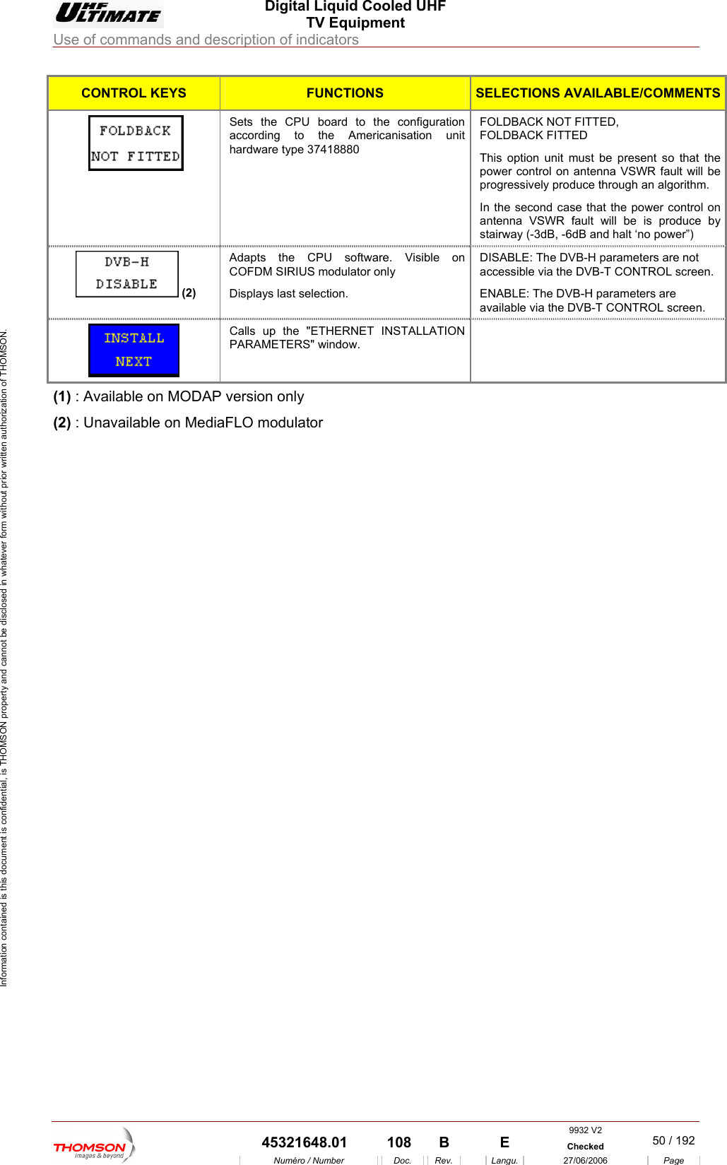  Digital Liquid Cooled UHF TV Equipment Use of commands and description of indicators  Information contained is this document is confidential, is THOMSON property and cannot be disclosed in whatever form without prior written authorization of THOMSON. CONTROL KEYS FUNCTIONS SELECTIONS AVAILABLE/COMMENTSSets accor the Americanisation unithardwK FITTED l on antenna VSWR fault will be In the second case that the power control on antenna VSWR fault will be is produce by the CPU board to the configuration ding to   FOLDBACK NOT FITTED, FOLDBACare type 37418880  This option unit must be present so that the power controprogressively produce through an algorithm. stairway (-3dB, -6dB and halt &lsquo;no power&rdquo;)   (2) Adap nCOFDsplameters are not arameters are ts the CPU software. Visible o   DISABLE: The DVB-H paraM SIRIUS modulator only Di ys last selection. accessible via the DVB-T CONTROL screen. ENABLE: The DVB-H pavailable via the DVB-T CONTROL screen.  Calls  ET INSTALLATION PARAMETERS" w up the "ETHERNindow.  (1) : Available on MODAP version only (2) : Unavailable on MediaFLO modulator    9932 V2  45321648.01  108  B    E  Checked  50 / 192Num&eacute;ro / Number Doc. Rev. Langu. 27/06/2006 Page 