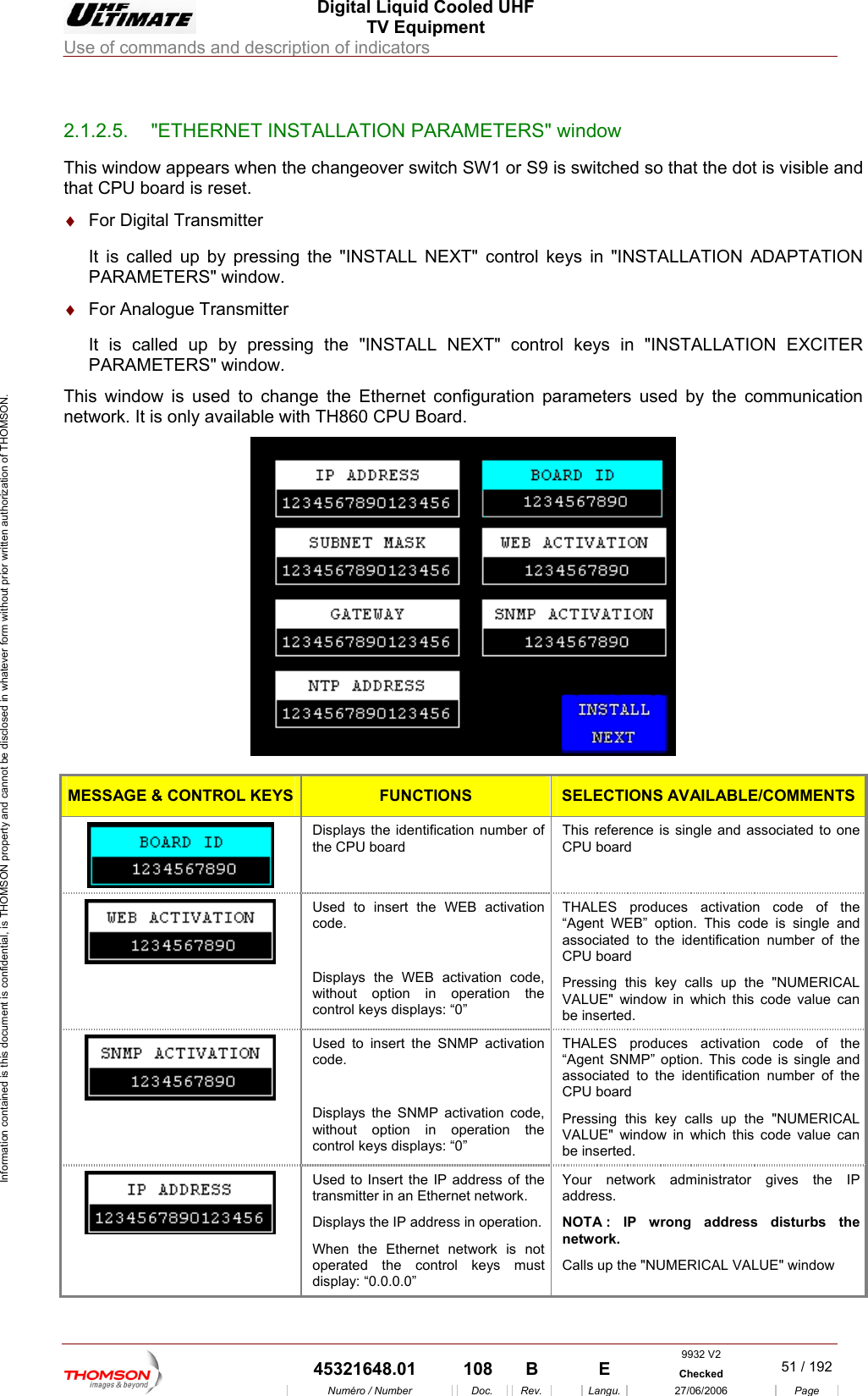  Digital Liquid Cooled UHF TV Equipment Use of commands and description of indicators  Information contained is this document is confidential, is THOMSON property and cannot be disclosed in whatever form without prior written authorization of THOMSON.                        2.1.2.5.  "ETHERNET INSTALLATION PARAMETERS" window This window appears when the changeover switch SW1 or S9 is switched so that the dot is visible and It is called up by pressing the "INSTALL NEXT" control keys in "INSTALLATION EXCITER PARAMETERS" window. This window is used to change the Ethernet configuration parameters used by the communication network. It is only available with TH860 CPU Board. that CPU board is reset. &diams;  For Digital Transmitter It is called up by pressing the "INSTALL NEXT" control keys in "INSTALLATION ADAPTATION PARAMETERS" window. &diams;  For Analogue Transmitter   MESSAGE &amp; CONTROL KEYS FUNCTIONS SELECTIONS AVAILABLE/COMMENTS Displays the identification number of the CPU board  This reference is single and associated to one CPU board  Used to insert the WEB activation code.  Displays the WEB activation code, without option in operation the control keys displays: &ldquo;0&rdquo; THALES produces activation code of the &ldquo;Agent WEB&rdquo; option. This code is single and associated to the identification number of the CPU board Pressing this key calls up the "NUMERICAL VALUE" window in which this code value can be inserted.  Used to insert the SNMP activation code.  Displays the SNMP activation code, without option in operation the control keys displays: &ldquo;0&rdquo; THALES produces activation code of the &ldquo;Agent SNMP&rdquo; option. This code is single and associated to the identification number of the CPU board  Pressing this key calls up the "NUMERICAL VALUE" window in which this code value can be inserted.  Used to Insert the IP address of the transmitter in an Ethernet network. Displays the IP address in operation. When the Ethernet network is not operated the control keys must display: &ldquo;0.0.0.0&rdquo; Your network administrator gives the IP address.  NOTA : IP wrong address disturbs the network.  Calls up the "NUMERICAL VALUE" window  9932 V2  45321648.01  108  B    E  Checked  51 / 192Num&eacute;ro / Number Doc. Rev. Langu. 27/06/2006 Page 