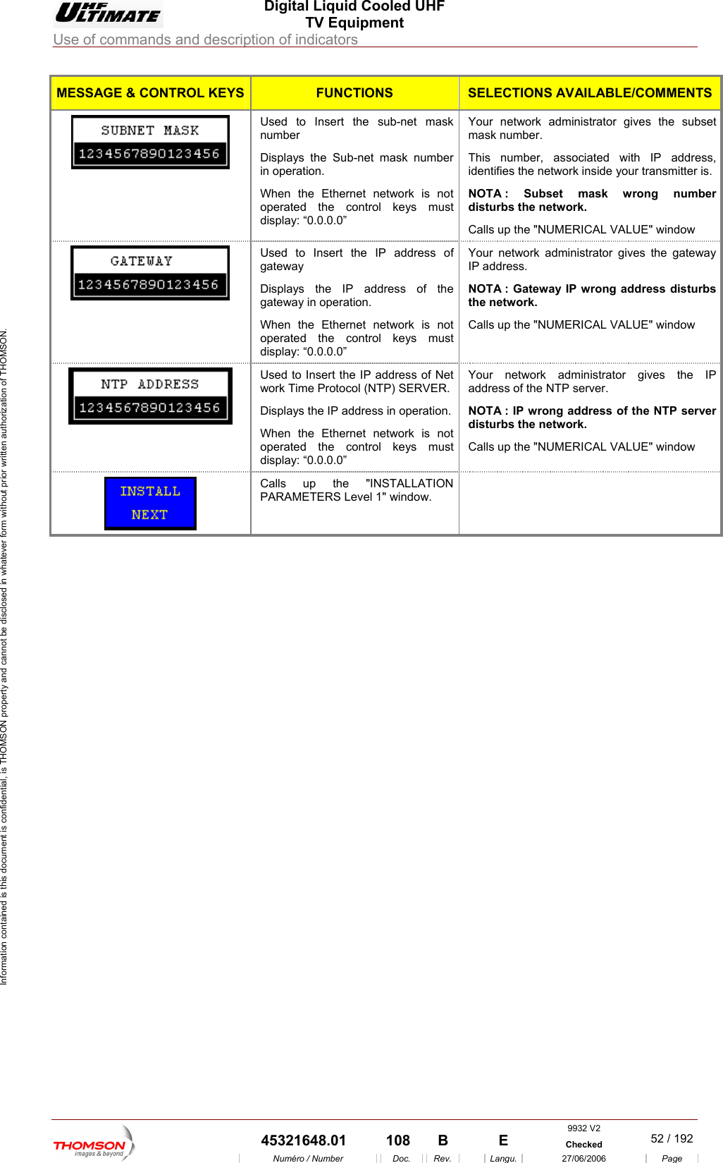  Digital Liquid Cooled UHF TV Equipment Use of commands and description of indicators  Information contained is this document is confidential, is THOMSON property and cannot be disclosed in whatever form without prior written authorization of THOMSON. MESSAGE &amp; CONTROL KEYS FUNCTIONS SELECTIONS AVAILABLE/COMMENTSUsed to Insert the sub-net mask Displays the Sub-net mask number operated the control keys must display: &ldquo;0.0.0.0&rdquo; Your network administrator gives the subset This number, associated with IP address, disturbs the network. Calls up the "NUMERICAL VALUE" window   number  mask number. in operation. When the Ethernet network is not identifies the network inside your transmitter is. NOTA : Subset mask wrong number Used to Insert the IP address of gateway  Displays  the tion. When the Ethernet network is not operated the control keys must display: &ldquo;0.0.0.0&rdquo; Your network administrator gives the gateway IP address. NOTthC    the IP address ofgateway in operaA : Gateway IP wrong address disturbs e network. alls up the "NUMERICAL VALUE" windowUsed to Insert twork Time Protohe IP address of Net col (NTP) SERVER. Displays the IP address in operation. When the Ethernet network is not operated the control keys must display: &ldquo;0.0.0.0&rdquo; Y r network administrator gives the IP address of the NTP server.  NOTA : IP wrong address of the NTP server disturbs the network.  Calls up the "NUMERICAL VALUE" window ou  Calls up the "INSTALLATION PARAMETERS Level 1" window.      9932 V2  45321648.01  108  B    E  Checked  52 / 192Num&eacute;ro / Number Doc. Rev. Langu. 27/06/2006 Page 