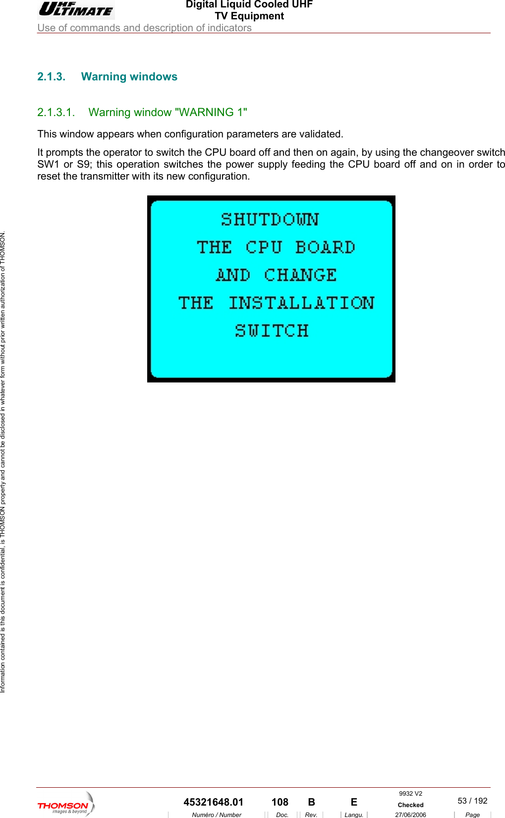  Digital Liquid Cooled UHF TV Equipment Use of commands and description of indicators  Information contained is this document is confidential, is THOMSON property and cannot be disclosed in whatever form without prior written authorization of THOMSON.                        2.1.3. Warning windows 2.1.3.1.  Warning window "WARNING 1" This window appears when configuration parameters are validated.  It prompts the operator to switch the CPU board off and then on again, by using the changeover switch SW1 or S9; this operation switches the power supply feeding the CPU board off and on in order to reset the transmitter with its new configuration.       9932 V2  45321648.01  108  B    E  Checked  53 / 192Num&eacute;ro / Number Doc. Rev. Langu. 27/06/2006 Page 
