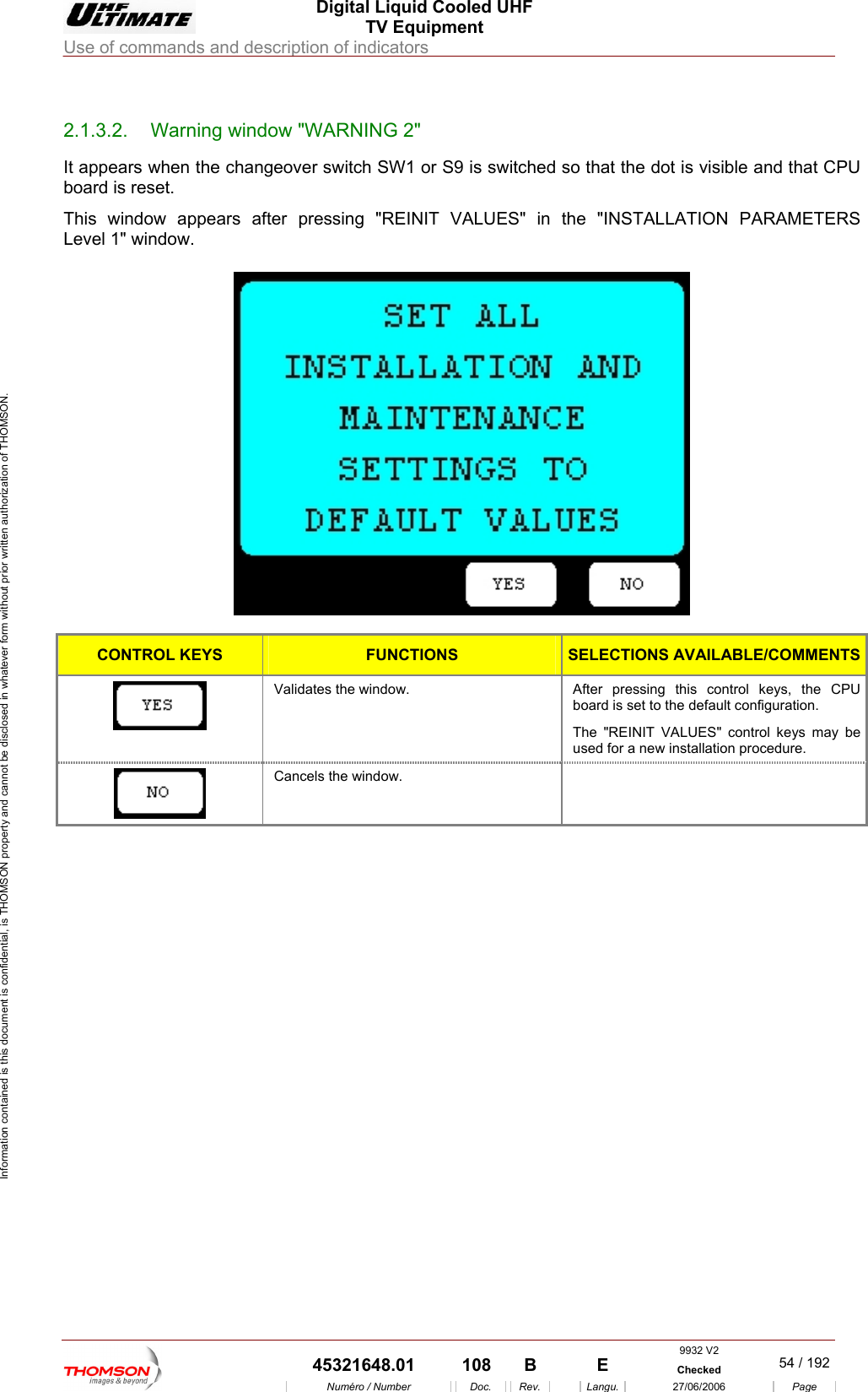  Digital Liquid Cooled UHF TV Equipment Use of commands and description of indicators  Information contained is this document is confidential, is THOMSON property and cannot be disclosed in whatever form without prior written authorization of THOMSON.                        2.1.3.2.  Warning window "WARNING 2" It appears when the changeover switch SW1 or S9 is switched so that the dot is visible and that CPU board is reset. This window appears after pressing "REINIT VALUES" in the "INSTALLATION PARAMETERS ow.  Level 1" wind  CONTROL KEYS FUNCTIONS SELECTIONS AVAILABLE/COMMENTS Validates the window.  After pressing this control keys, the CPU board is set to the default configuration. The "REINIT VALUES" control keys may be used for a new installation procedure.  Cancels the window.       9932 V2  45321648.01  108  B    E  Checked  54 / 192Num&eacute;ro / Number Doc. Rev. Langu. 27/06/2006 Page 