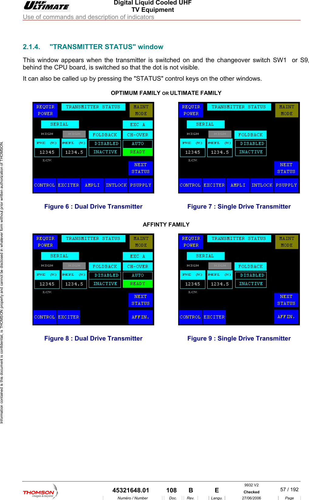  Digital Liquid Cooled UHF TV Equipment Use of commands and description of indicators  Information contained is this document is confidential, is THOMSON property and cannot be disclosed in whatever form without prior written authorization of THOMSON.                        2.1.4.  "TRANSMITTER STATUS" window This window appears when the transmitter is switched on and behind the CPU  o switched so that the dot is not visible. It can also be called up by preAMILY OR ULTIMATE FAthe changeover switch SW1  or S9, b ard, is ssing the "STATUS" control keys on OPTIMUM Fthe other windows. MILY     7 : Single Drive TransmFigure 6 : Dual Drive Transmitter  Figure itter AFFINTY FAMILY  Figure 8 : Dual Drive Transmitter  Figure 9 : Single Driv e Transmitter 9932 V2  45321648.01  108  B    E  Checked  57 / 192Num&eacute;ro / Number Doc. Rev. Langu. 27/06/2006 Page 