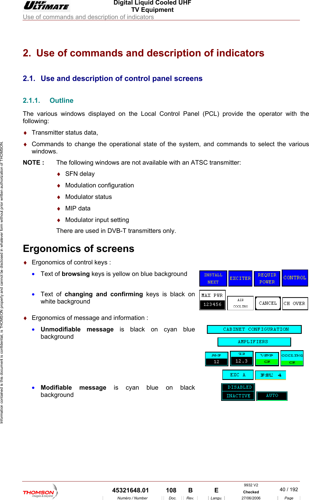  Digital Liquid Cooled UHF TV Equipment Use of commands and description of indicators  Information contained is this document is confidential, is THOMSON property and cannot be disclosed in whatever form without prior written authorization of THOMSON. 2.  Use of commands and description of indicators 2.1.   2.1.1.The vario e Local Control Panel (PCL) provide the operator with the follow :&diams;  Trans&diams;  Comm l state of the system, and commands to select the various NOTE :  The following windows are not available with an ATSC transmitter: &diams;  SFN delay  &diams;  Modulation configuration   &diams;  Modulator status  &diams;  MIP data  &diams;  Modulator input setting There are used in DVB-T transmitters only.  Ergonomics of screens &diams;  Ergonomics of control keys : &bull;  Text of browsing keys is yellow on blue background Use and description of control panel screens Outline us windows displayed on thing  mitter status data, ands to change the operationawindows.      &bull;  Text of changing and confirming keys is black on white background      &diams;  Ergonomics of message and information : &bull;  Unmodifiable message is black on cyan blue background              &bull;  Modifiable message is cyan blue on black background     9932 V2  45321648.01  108  B    E  Checked  40 / 192Num&eacute;ro / Number Doc. Rev. Langu. 27/06/2006 Page 