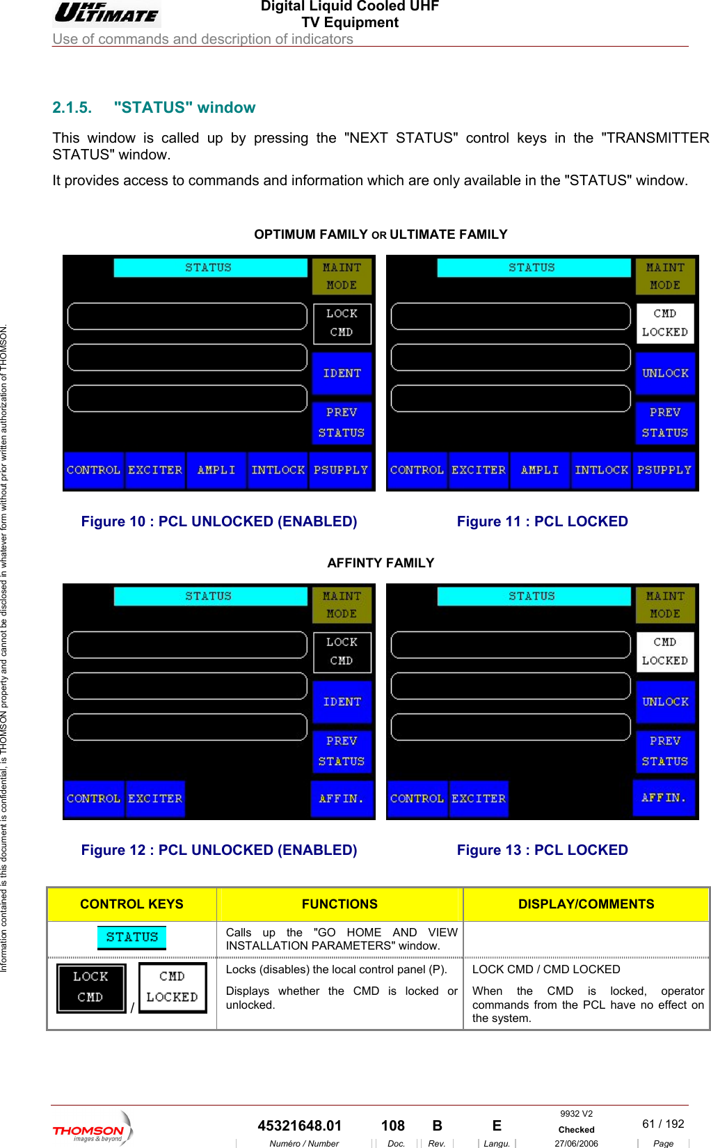  Digital Liquid Cooled UHF TV Equipment Use of commands and description of indicators  Information contained is this document is confidential, is THOMSON property and cannot be disclosed in whatever form without prior written authorization of THOMSON.                        2.1.5. "STATUS" indow This window s called up s in the "TRANSMITTER STATUS" window. It provides access to comm  "STATUS" window.   w i  by pressing the "NEXT STATUS" control keyands and information which are only available in theOPTIMUM FAMILY OR ULTIMATE FAMILY Figure 10 : PCL UNLOCKED (ENABLED)  Figure 11 : PCL LOCKED AFFINTY FAMILY Figure 12 : PCL UNLOCKED (ENABLED)  Figure 13 : PCL LOCKED  CONTROL KEYS FUNCTIONS DISPLAY/COMMENTS  Calls up the "GO HOME AND VIEW INSTALLATION PARAMETERS" window.   /   Locks (disables) the local control panel (P). Displays whether the CMD is locked or unlocked. LOCK CMD / CMD LOCKED When the CMD is locked, operator commands from the PCL have no effect on the system. 9932 V2  45321648.01  108  B    E  Checked  61 / 192Num&eacute;ro / Number Doc. Rev. Langu. 27/06/2006 Page 