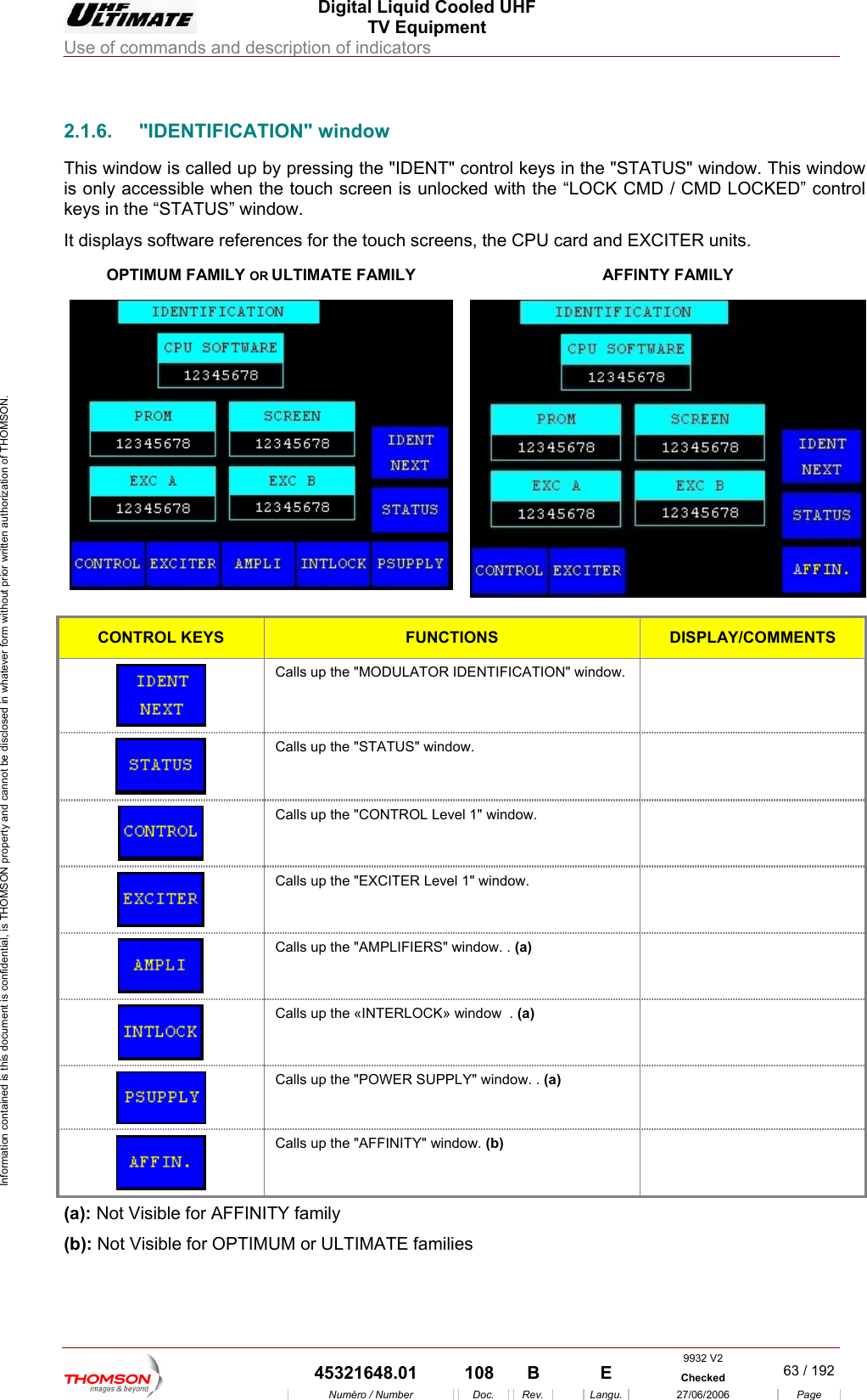  Digital Liquid Cooled UHF TV Equipment Use of commands and description of indicators  Information contained is this document is confidential, is THOMSON property and cannot be disclosed in whatever form without prior written authorization of THOMSON.                        2.1.6. "IDENTIFICATION" window This window is called up b eys in the "STATUS" window. This window is only accessible when th  / CMD LOCKED&rdquo; control keys in the &ldquo;STATUS&rdquo; windIt displays software references for the touch screens, the CPU card and EXCITER units.  OPTIMUM FAMILY OR y pressing the "IDENT" control ke touch screen is unlocked with the &ldquo;LOCK CMow. DULTIMATE FAMILY  AFFINTY FAMILY   CONTROL KEYS FUNCTIONS DISPLAY/COMMENTS  Calls up the "MODULATOR IDENTIFICATION" window.    Calls up the "STATUS" window.    Calls up the "CONTROL Level 1" window.    Calls up the "EXCITER Level 1" window.    Calls up the "AMPLIFIERS" window. . (a)   Calls up the &laquo;INTERLOCK&raquo; window  . (a)   Calls up the "POWER SUPPLY" window. . (a)   Calls up the "AFFINITY" window. (b)  (a): Not Visible for AFFINITY family (b): Not Visible for OPTIMUM or ULTIMATE families  9932 V2  45321648.01  108  B    E  Checked  63 / 192Num&eacute;ro / Number Doc. Rev. Langu. 27/06/2006 Page 
