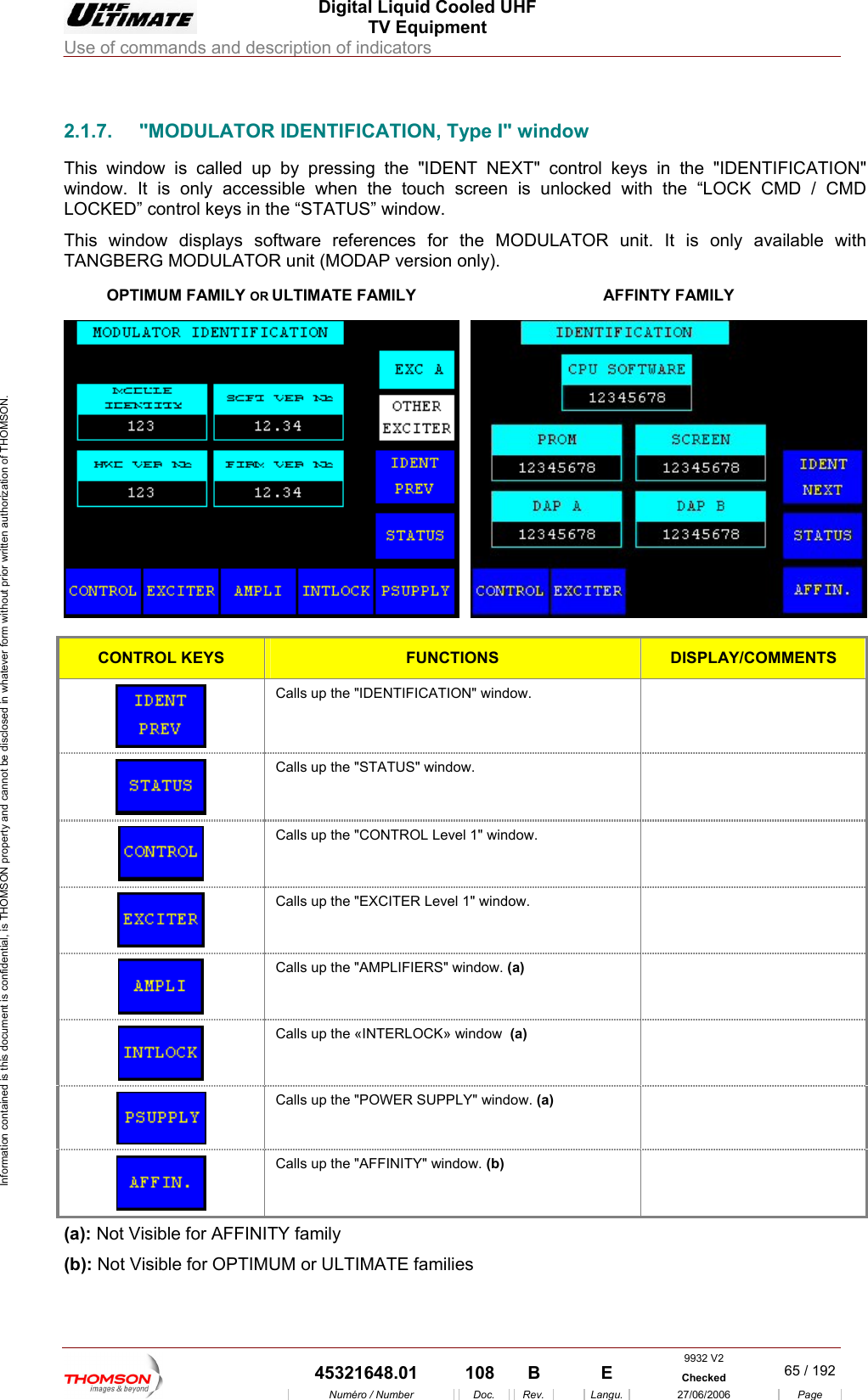  Digital Liquid Cooled UHF TV Equipment Use of commands and description of indicators  Information contained is this document is confidential, is THOMSON property and cannot be disclosed in whatever form without prior written authorization of THOMSON.                        2 FICATION, Type I" window This window is called up " control keys he "IDENTIFICATION" window. It is only accessible when the touch screen is unlocked with the &ldquo;LOCK CMD / CMD LOCKED&rdquo; control keys in the &ldquo;STATUS&rdquo; window. This window displays so r the MODULATOR unit. It is only available with TANGBERG MODULATOROPTIMUM FAMILY OR ULTIMATE FAMILY .1.7.  "MODULATOR IDENTI by pressing the "IDENT NEXT  in tftware references fo unit (MODAP version only). AFFINTY FAMILY  CONTROL KEYS FUNCTIONS DISPLAY/COMMENTS  Calls up the "IDENTIFICATION" window.    Calls up the "STATUS" window.    Calls up the "CONTROL Level 1" window.    Calls up the "EXCITER Level 1" window.    Calls up the "AMPLIFIERS" window. (a)   Calls up the &laquo;INTERLOCK&raquo; window  (a)   Calls up the "POWER SUPPLY" window. (a)   Calls up the "AFFINITY" window. (b)  (a): Not Visible for AFFINITY family (b): Not Visible for OPTIMUM or ULTIMATE families  9932 V2  45321648.01  108  B    E  Checked  65 / 192Num&eacute;ro / Number Doc. Rev. Langu. 27/06/2006 Page 