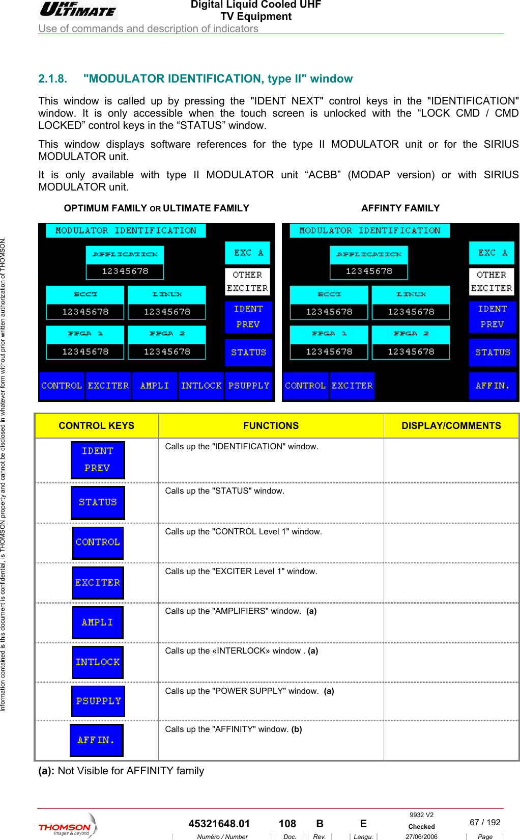  Digital Liquid Cooled UHF TV Equipment Use of commands and description of indicators  Information contained is this document is confidential, is THOMSON property and cannot be disclosed in whatever form without prior written authorization of THOMSON.                        2.1.8.  "MODULATOR IDENTIFICATION, type II" window This window is called up by pressing the "IDENT NEXT" conwindow. It is only accessible when the touch screen is unloLOCKED&rdquo; co s in the &ldquo;STATThis window displays sof references for the type II MODULATOR unit or for the SIRIUS It is only available with   MODULATOR unit. R ULTIMATE FAMILY trol keys in the "IDENTIFICATION" cked with the &ldquo;LOCK CMD / CMD ntrol key US&rdquo; window. tware MODULATOR unit.  type II MODULATOR unit &ldquo;ACBB&rdquo; (MODAP version) or with SIRIUS OPTIMUM FAMILY OAFFINTY FAMILY  CONTROL KEYS FUNCTIONS DISPLAY/COMMENTS  Calls up the "IDENTIFICATION" window.    Calls up the "STATUS" window.    Calls up the "CONTROL Level 1" window.   Calls up the  "EXCITER Level 1" window.    Calls up the "AMPLIFIERS" window.  (a)   Calls up the &laquo;INTERLOCK&raquo; window . (a)   Calls up the "POWER SUPPLY" window.  (a)   Calls up the "AFFINITY" window. (b)  (a): Not Visible for AFFINITY family 9932 V2  45321648.01  108  B    E  Checked  67 / 192Num&eacute;ro / Number Doc. Rev. Langu. 27/06/2006 Page 