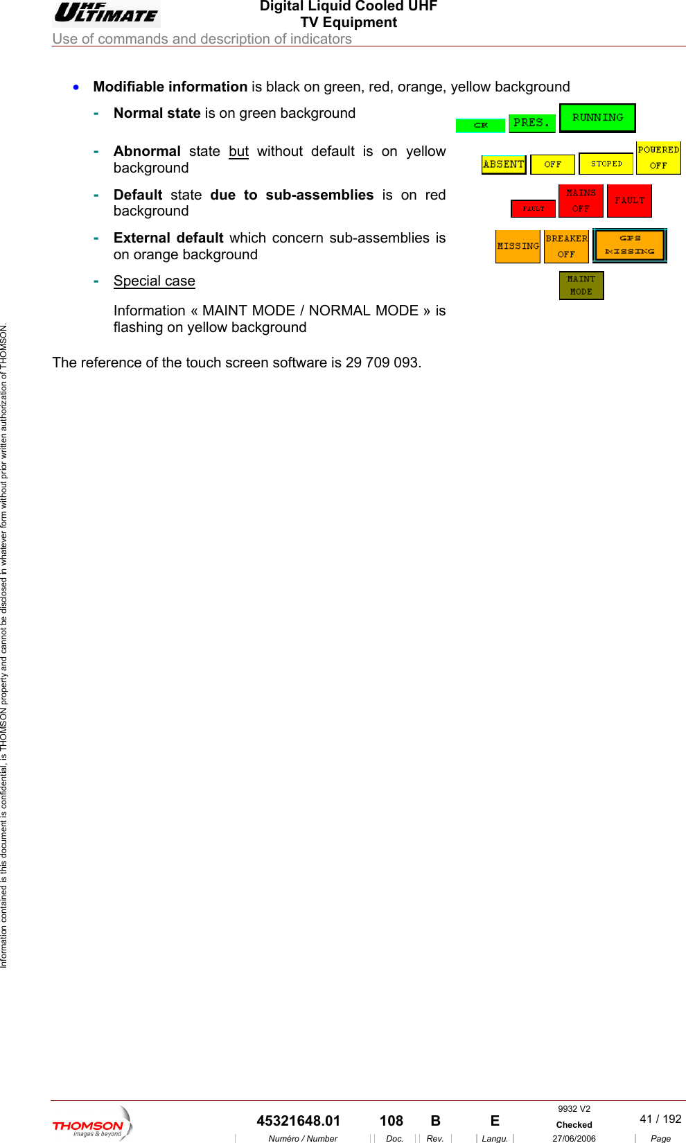 Digital Liquid Cooled UHF TV Equipment Use of commands and description of indicators  Information contained is this document is confidential, is THOMSON property and cannot be disclosed in whatever form without prior written authorization of THOMSON. &bull;  Modifiable information is black on green, red, orange, yellow background ckground -  Normal state is on green ba     -  bnormal state Abut without default is on yellow ackground        b-  Default state due to sub-assemblies is on red background      -  External default which concern sub-assemblies is on orange background       -  Special case &laquo; MAINT MODE / NORMAL MODE &raquo; is ellow backgroun Information flashing on y d   The reference of the touch    screen software is 29 709 093. 9932 V2  45321648.01  108  B    E  Checked  41 / 192Num&eacute;ro / Number Doc. Rev. Langu. 27/06/2006 Page 