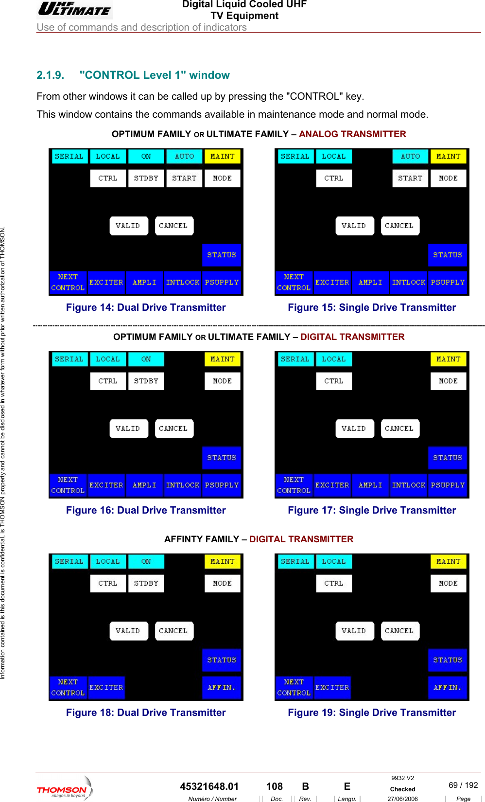  Digital Liquid Cooled UHF TV Equipment Use of commands and description of indicators  Information contained is this document is confidential, is THOMSON property and cannot be disclosed in whatever form without prior written authorization of THOMSON.                        2.1.9.  "CONTROL Level 1" window From other windows it can be called up by pressing the "CONTROL" key. This window contains the commands available in maintenance mode and normal mode. OR OPTIMUM FAMILY  ULTIMATE FAMILY &ndash; ANALOG TRANSMITTER  Figure 14: Dual Drive Transmitter  Figure 15: Single Drive Transmitter OPTIMUM FAMILY OR ULTIMATE FAMILY &ndash; DIGITAL TRANSMITTER  Figure 16: Dual Drive Transmitter  Figure 17: Single Drive Transmitter TER AFFINTY FAMILY &ndash; DIGITAL TRANSMIT   Figure 18: Dual Drive Transmitter  Figure 19: Single Drive Transmitter  9932 V2  45321648.01  108  B    E  Checked  69 / 192Num&eacute;ro / Number Doc. Rev. Langu. 27/06/2006 Page 