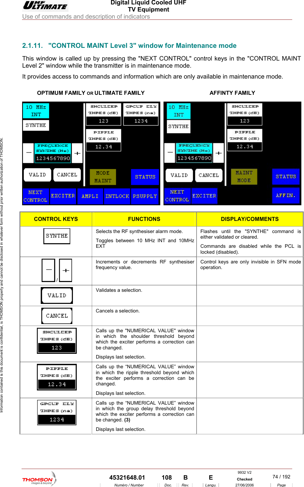  Digital Liquid Cooled UHF TV Equipment Use of commands and description of indicators  Information contained is this document is confidential, is THOMSON property and cannot be disclosed in whatever form without prior written authorization of THOMSON.                        2.1.11.  "CONTROL MAINT Level 3" window for Maintenance mode This window is called up by pressing the "NEXT CONTROL" control keys in the "CONTROL MAINT Level 2" window while the transmitter is in maintenance mode. It provides ac ss to comm a intenance mode.   OPTIMUM FAMILY OR ULTIMATE FAMILY ce ands and information which are only  vailable in maAFFINTY FAMILY  CONTROL KEYS FUNCTIONS DISPLAY/COMMENTS Selects the RF synthesiser alarm mode.  Toggles between 10 MHz INT and 10MHz EXT command is either validated or cleared. Commands are disabled while the PCL is locked (disabled). Flashes until the "SYNTHE"   /   Increments or decrements RF synthesiser frequency value. Control keys are only invisible in SFN mode operation.  Validates a selection.    Cancels a selection.    Calls up the "NUMERICAL VALUE" window in which the shoulder threshold beyond which the exciter performs a correction can be changed. Displays last selection.   Calls up the &ldquo;NUMERICAL VALUE&rdquo; window in which the ripple threshold beyond which the exciter performs a correction can be changed. Displays last selection.   Calls up the &ldquo;NUMERICAL VALUE&rdquo; window in which the group delay threshold beyond which the exciter performs a correction can be changed. (3) Displays last selection.  9932 V2  45321648.01  108  B    E  Checked  74 / 192Num&eacute;ro / Number Doc. Rev. Langu. 27/06/2006 Page 