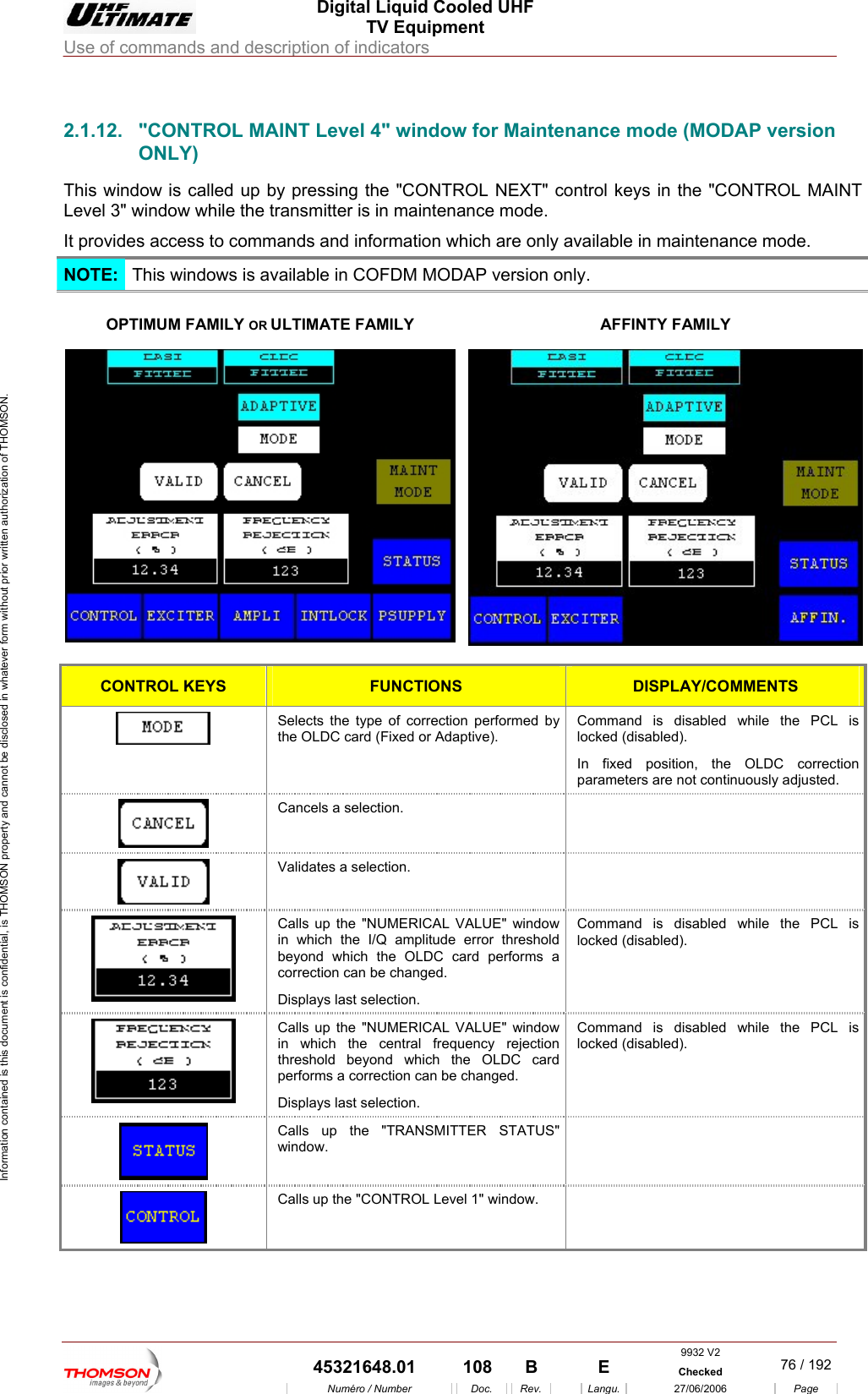  Digital Liquid Cooled UHF TV Equipment Use of commands and description of indicators  Information contained is this document is confidential, is THOMSON property and cannot be disclosed in whatever form without prior written authorization of THOMSON.                        2.1.12.  "CONTROL MAINT Level 4" window for Maintenance mode (MODAP version ONLY) This window is  ll d up b e "CONTROL NEXT" coLevel 3" window while the transmitter is in maintenance mode. It provides access to comm ode. ca e y pressing th ntrol keys in the "CONTROL MAINT ands and information which are only available in maintenance mNOTE:  This wi o s is a DM MODAP version only. nd w vailable in COF OPTIMUM FAMILY OR ULTIMATE FAMILY  AFFINTY FAMILY  CONTROL KEYS  FUNCTIONS  DISPLAY/COMMENTS  Selects the type of correction performed by the OLDC card (Fixed or Adaptive). Command is disabled while the PCL is locked (disabled). In fixed position, the OLDC correction parameters are not continuously adjusted.  Cancels a selection.    Validates a selection.    Calls up the "NUMERICAL VALUE" window in which the I/Q amplitude error threshold beyond which the OLDC card performs a correction can be changed. Displays last selection. Command is disabled while the PCL is locked (disabled).  Calls up the "NUMERICAL VALUE" window in which the central frequency rejection threshold beyond which the OLDC card performs a correction can be changed. Displays last selection. Command is disabled while the PCL is locked (disabled).  Calls up the "TRANSMITTER STATUS" window.   Calls up the "CONTROL Level 1" window.   9932 V2  45321648.01  108  B    E  Checked  76 / 192Num&eacute;ro / Number Doc. Rev. Langu. 27/06/2006 Page 