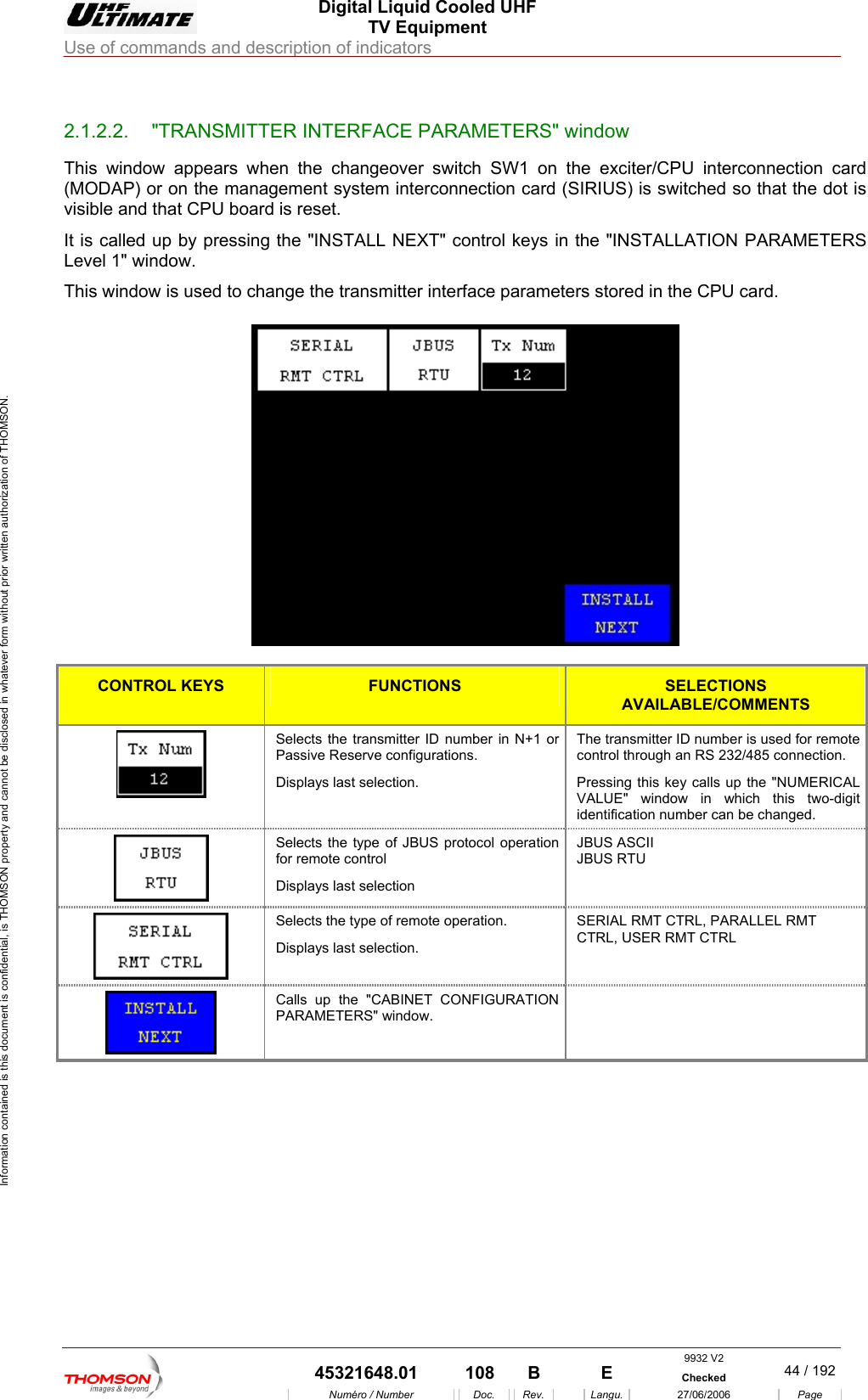  Digital Liquid Cooled UHF TV Equipment Use of commands and description of indicators  Information contained is this document is confidential, is THOMSON property and cannot be disclosed in whatever form without prior written authorization of THOMSON.                        2.1.2.2.  "TRANSMITTER INTERFACE PARAMETERS" window This window appears when the changeover switch SW1 on the exciter/CPU interconnection card (MODAP) or on the management system interconnection card (SIRIUS) is switched so that the dot is visible and that CPU board is reset. It is called up by pressing the "INSTALL NEXT" control keys in the "INSTALLATION PARAMETERS Level 1" window. This window is used to change the transmitter interface parameters stored in the CPU card.    CONTROL KEYS FUNCTIONS SELECTIONS AVAILABLE/COMMENTS Selects the transmitter ID number in N+1 or Passive Reserve configurations. Displays last selection. he transmitter ID number is used for remote control through an RS 232/485 connection. Pressing this key calls up the "NUMERICAL ALUE" window in which this two-digit identification number can be changed. TV Selects the type of JBUS protocol operation for remote control Displays last selection JBUS ASCII JBUS RTU   Selects the type of remote operation. Displays last selection. SERIAL RMT CTRL, PARALLEL RMT CTRL, USER RMT CTRL   Calls up the "CABINET CONFIGURATION PARAMETERS" window.      9932 V2  45321648.01  108  B    E  Checked  44 / 192Num&eacute;ro / Number Doc. Rev. Langu. 27/06/2006 Page 