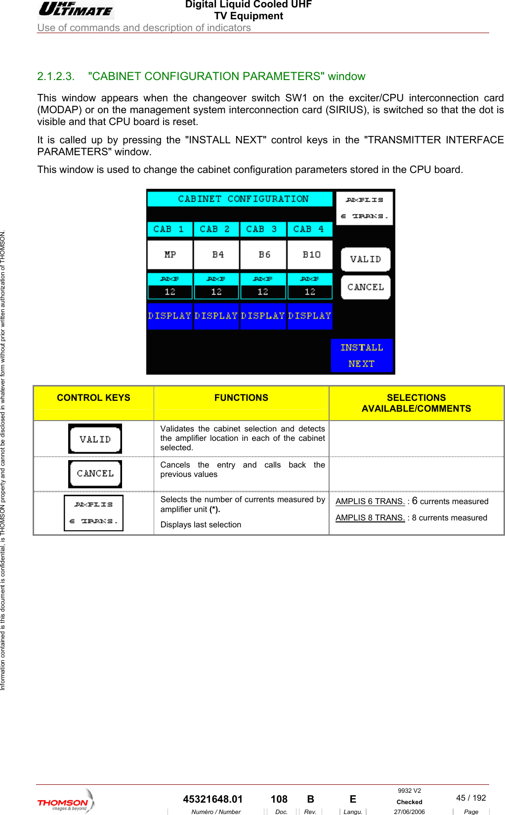  Digital Liquid Cooled UHF TV Equipment Use of commands and description of indicators  Information contained is this document is confidential, is THOMSON property and cannot be disclosed in whatever form without prior written authorization of THOMSON.                        2.1.2.3.  "CABINET CONFIGURATION PARAMETERS" window This window appears wh  SW1 on th(MODAP) or on the manag rconnection card (S hed so that the dot is visible and that CPU boar set. It is called up by pressing the "INSTALL NEXT" control keys in the "TRANSMITTER INTERFACE PARAMETERS" window. This window is used to change the cabinet configuration paramete s sto en the changeover switch e exciter/CPU interconnection card IRIUS), is switcement system inted is rer red in the CPU board.   CONTROL KEYS FUNCTIONS SELECTIONS AVAILABLE/COMMENTS  the amplifier location in each of the cabinet selected. Validates the cabinet selection and detects    previous values Cancels the entry and calls back the   Selects the number of currents measured by amplifier unit (*). Displays last selection AMPLIS 6 TRANS. : 6 currents measured  AMPLIS 8 TRANS. : 8 currents measured 9932 V2  45321648.01  108  B    E  Checked  45 / 192Num&eacute;ro / Number Doc. Rev. Langu. 27/06/2006 Page 