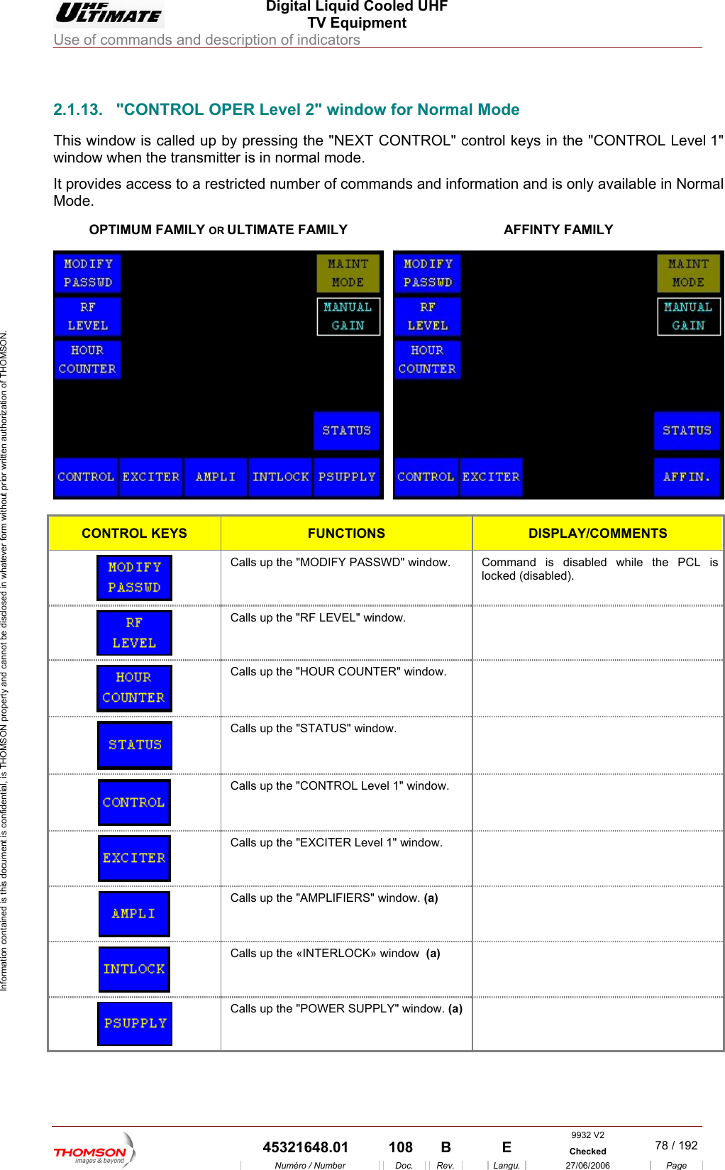  Digital Liquid Cooled UHF TV Equipment Use of commands and description of indicators  Information contained is this document is confidential, is THOMSON property and cannot be disclosed in whatever form without prior written authorization of THOMSON.                        2.1.13.  "CONTROL OPER Level 2" window for Normal Mode OPTIMUM FAMILY OR ULTIMThis window is called up by pressing the "NEXT CONTROL" control keys in the "CONTROL Level 1" window when the transmitter is in normal mode. It provides access to a restricted number of commands and information and is only available in Normal Mode. ATE FAMILY  AFFINTY FAMILY  CONTROL KEYS FUNCTIONS DISPLAY/COMMENTS  Calls up the "MODIFY PASSWD" window.  Command is disabled while the PCL is locked (disabled).  Calls up the "RF LEVEL" window.    Calls up the "HOUR COUNTER" window.    Calls up the "STATUS" window.    Calls up the "CONTROL Level 1" window.    Calls up the "EXCITER Level 1" window.    Calls up the "AMPLIFIERS" window. (a)   Calls up the &laquo;INTERLOCK&raquo; window  (a)   Calls up the "POWER SUPPLY" window. (a)  9932 V2  45321648.01  108  B    E  Checked  78 / 192Num&eacute;ro / Number Doc. Rev. Langu. 27/06/2006 Page 