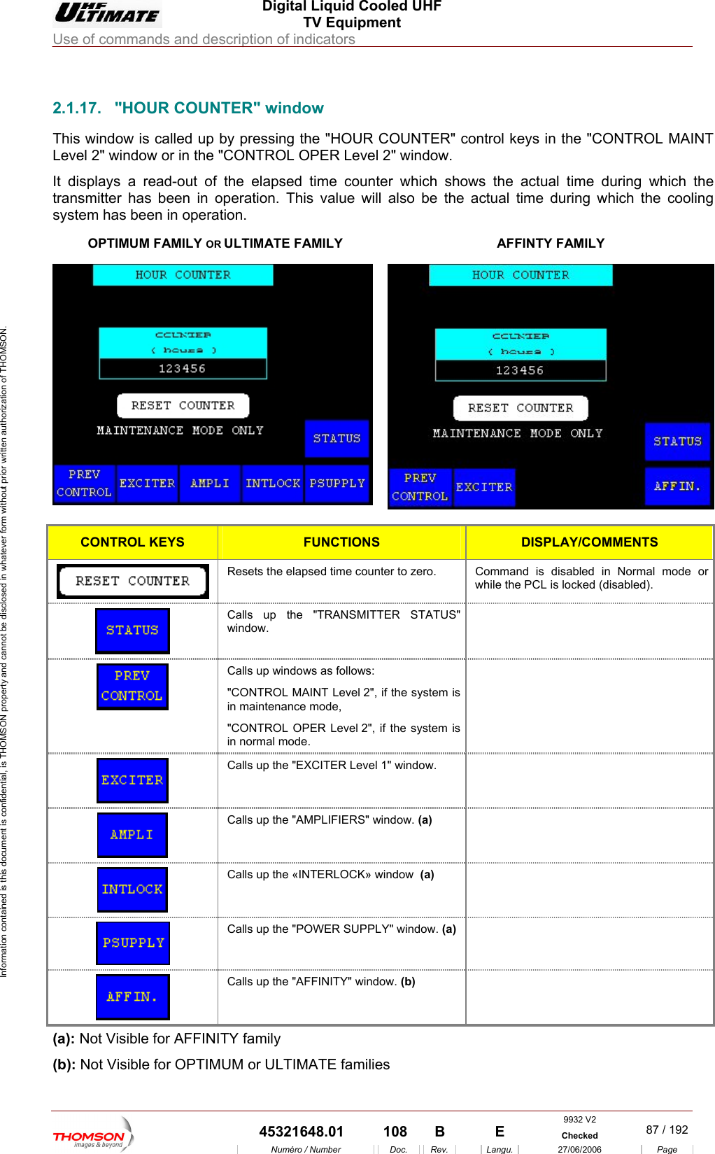  Digital Liquid Cooled UHF TV Equipment Use of commands and description of indicators  Information contained is this document is confidential, is THOMSON property and cannot be disclosed in whatever form without prior written authorization of THOMSON.                        2.1.17.  "HOUR COUNTER" window This window is called up b ntrol keys in the "CONTROL MAINT Level 2" window or in the " L OPER Level 2" window. It displays a read-out of  apsed time counter which shows the actual time during which the transmitter has been in oper actual time during which the cooling system has been in operatiOPTIMUM FA ILY OR ULTIMATE FAMILY y pressing the "HOUR COUNTER" coCONTROthe elation. This value will also be the on. M AFFINTY FAMILY  CONTROL KEYS FUNCTIONS DISPLAY/COMMENTS  Resets the elapsed time counter to zero.  Command is disabled in Normal mode or while the PCL is locked (disabled). Calls up the "TRANSM ITTER STATUS" window.    Calls up windows as follows: "CONTROL MAINT Level 2", if the system is in maintenance mode, "CONTROL OPER Level 2", if the system is in normal mode.   Calls up the "EXCITER Level 1" window.    Calls up the "AMPLIFIERS" window. (a)   Calls up the &laquo;INTERLOCK&raquo; window  (a)   Calls up the "POWER SUPPLY" window. (a)   Calls up the "AFFINITY" window. (b)  (a): Not Visible for AFFINITY family (b): Not Visible for OPTIMUM or ULTIMATE families 9932 V2  45321648.01  108  B    E  Checked  87 / 192Num&eacute;ro / Number Doc. Rev. Langu. 27/06/2006 Page 