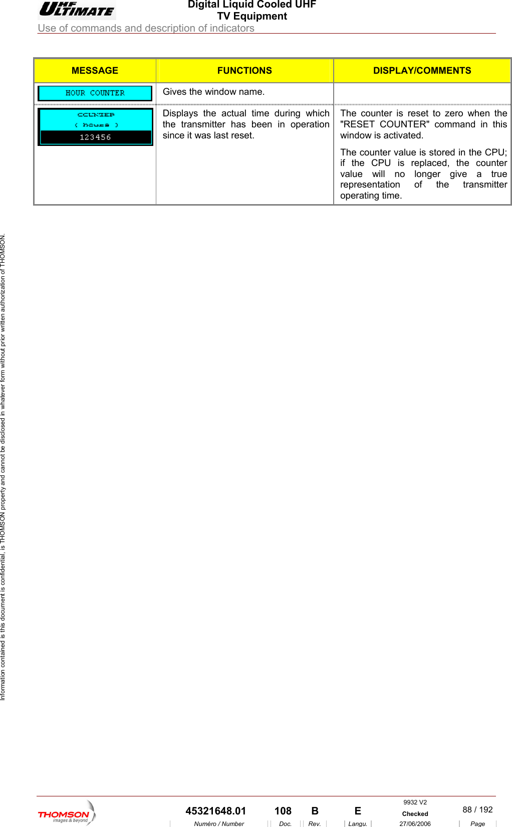  Digital Liquid Cooled UHF TV Equipment Use of commands and description of indicators  Information contained is this document is confidential, is THOMSON property and cannot be disclosed in whatever form without prior written authorization of THOMSON.  MESSAGE FUNCTIONS DISPLAY/COMMENTS  Gives the window name.   Displays the actual time during which  The counter is reset to zero when the " command in this  The in the CPU; if the CPU i  replaced, the counter value will   longer give a true representation of the transmitter operating time. the transmitter has been in operation since it was last reset. "RESET COUNTERwindow is activated. counter value is stored sno    9932 V2  45321648.01  108  B    E  Checked  88 / 192Num&eacute;ro / Number Doc. Rev. Langu. 27/06/2006 Page 