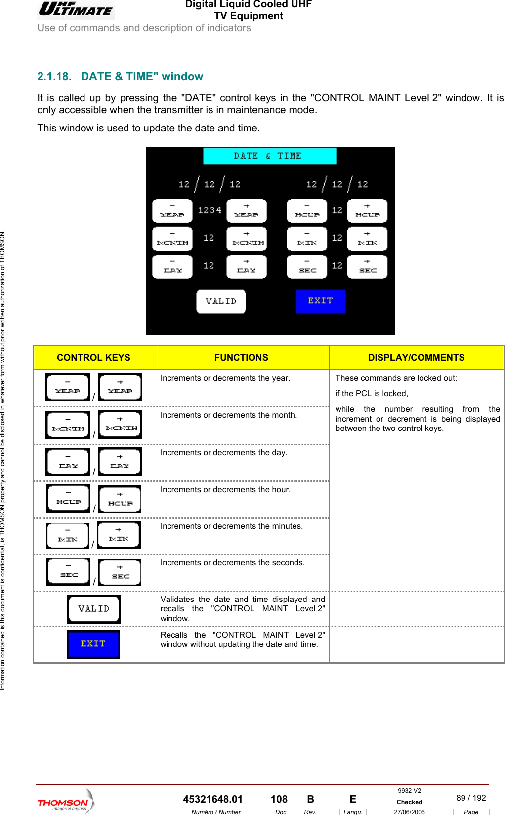  Digital Liquid Cooled UHF TV Equipment Use of commands and description of indicators  Information contained is this document is confidential, is THOMSON property and cannot be disclosed in whatever form without prior written authorization of THOMSON.                        2.1.18.  DATE &amp; TIME" window It is called up by pressing TROL MAINT Level 2" window. It is only accessible when the transmitter is in maintenance mode. This window i  used to upd  the "DATE" control keys in the "CONs ate the date and time.   CONTROL KEYS FUNCTIONS DISPLAY/COMMENTS Increments or decremen /   ts the year.  These commands are locked out: if the PCL is locked, Increments  /   or decrements the month.  /   Increments or decrements the day.  /   Increments or decrements the hour.  /   Increments or decrements the minutes.  /   Increments or decrements the seconds. while the number resulting from the increment or decrement is being displayed between the two control keys.  Validates the date and time displayed and recalls the "CONTROL MAINT Level 2" window.   Recalls the "CONTROL MAINT Level 2" window without updating the date and time.   9932 V2  45321648.01  108  B    E  Checked  89 / 192Num&eacute;ro / Number Doc. Rev. Langu. 27/06/2006 Page 