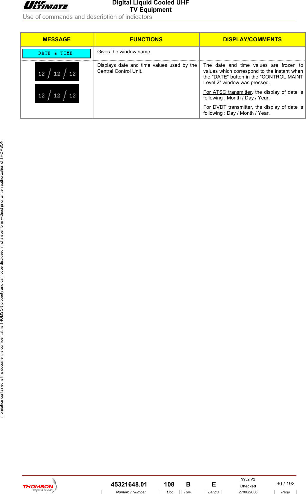  Digital Liquid Cooled UHF TV Equipment Use of commands and description of indicators  Information contained is this document is confidential, is THOMSON property and cannot be disclosed in whatever form without prior written authorization of THOMSON. MESSAGE FUNCTIONS DISPLAY/COMMENTS Gives the window name.   Displays date and time values used by tCentral Control Unit. he  The date and time values are frozen to values which correspond to the instant when the "DATE" button in the "CONTROL MAINT Level 2" window was pressed.   For ATSC transmitter, the display of following : Month / Day / Year. date is For DVDT transmitter, the display of date is following : Day / Month / Year.     9932 V2  45321648.01  108  B    E  Checked  90 / 192Num&eacute;ro / Number Doc. Rev. Langu. 27/06/2006 Page 