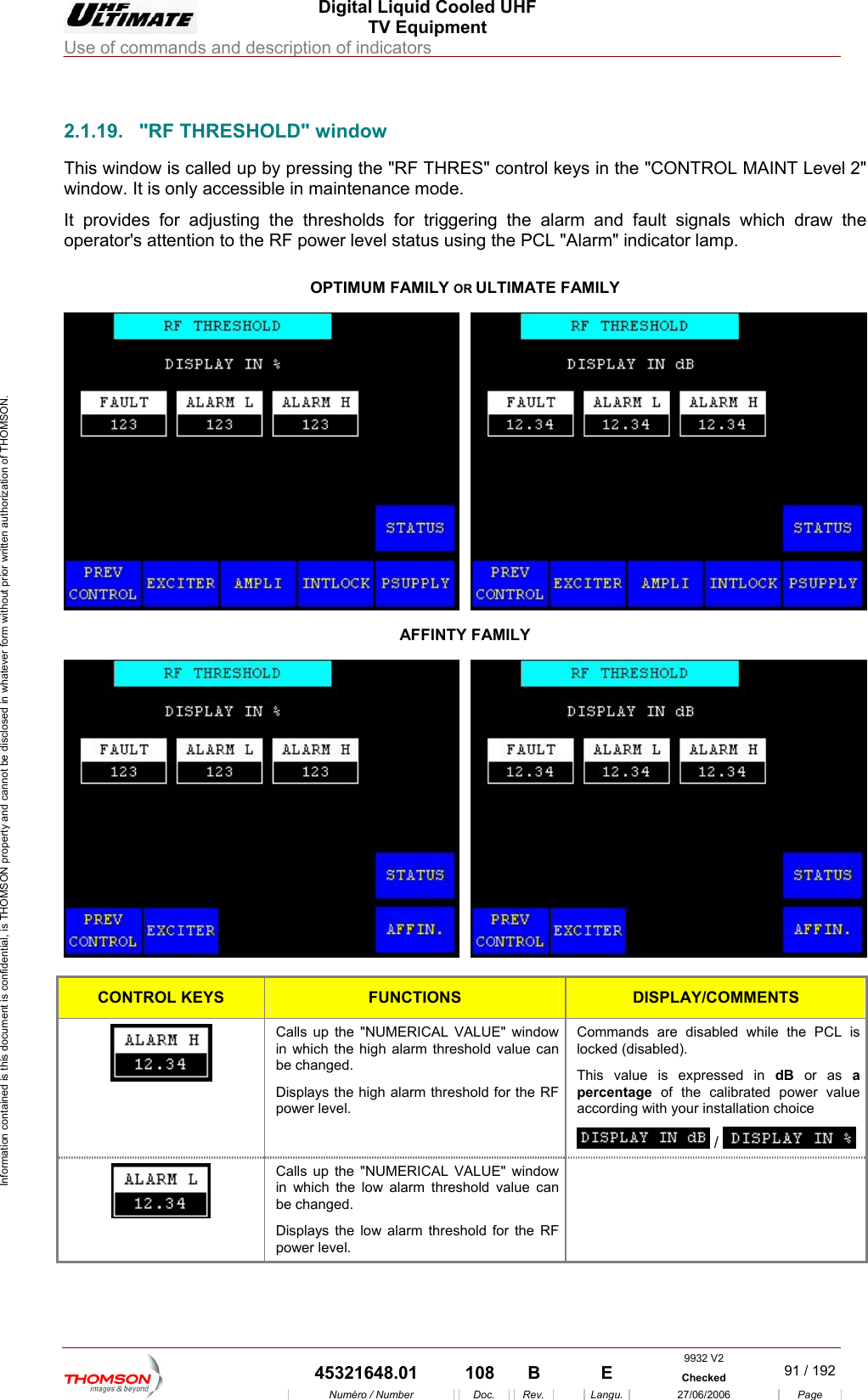  Digital Liquid Cooled UHF TV Equipment Use of commands and description of indicators  Information contained is this document is confidential, is THOMSON property and cannot be disclosed in whatever form without prior written authorization of THOMSON.                        2.1.19.  "RF THRESHOLD" window This window is  alled up by pr il 2" window. It is only accessible in nce mode. It provides for adjusting the thre ring the alarm a raw the operator's attention to the RF power level status using the PCL "Alar OR ULTIMATE FAMILY c essing the "RF THRES" control keys  maintenan the "CONTROL MAINT Levesholds for trigge nd fault signals which dm" indicator lamp. OPTIMUM FAMILY AFFINTY FAMILY  CONTROL KEYS FUNCTIONS DISPLAY/COMMENTS Calls up the "NUMERICAL VALUE" window in w lue can be cDisppowCommands are disabled while the PCL is locked (disabled).  value is expressed in dB or as a ntage of the calibrated power value according with your installation choice  hich the high alarm threshold vahanged. lays the high alarm threshold for the RF er level. This perce /    Calls up the "NUMERICAL VALUE" window in wbe changed. Displays the low alarm threshold for the RF pow hich the low alarm threshold value can er level. 9932 V2  45321648.01  108  B    E  Checked  91 / 192Num&eacute;ro / Number Doc. Rev. Langu. 27/06/2006 Page 