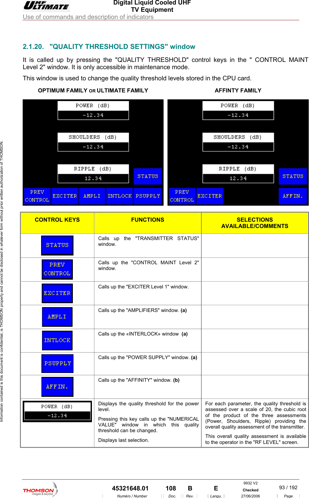  Digital Liquid Cooled UHF TV Equipment Use of commands and description of indicators  Information contained is this document is confidential, is THOMSON property and cannot be disclosed in whatever form without prior written authorization of THOMSON.                        2.1.20.  "QUALITY THRESHOLD SETTINGS" window OPTIMUM FAMILY OR ULTIMATE FAMILY It is called up by pressing the "QUALITY THRESHOLD" control keys in the " CONTROL MAINT Level 2" window. It is only accessible in maintenance mode. This window is used to change the quality threshold levels stored in the CPU card. AFFINTY FAMILY  CONTROL KEYS FUNCTIONS SELECTIONS AVAILABLE/COMMENTS  Calls up the "TRANSMITTER STATUS" window.    Calls up the "CONTROL MAINT Level 2" window.    Calls up the "EXCITER Level 1" window.    Calls up the "AMPLIFIERS" window. (a)   Calls up the &laquo;INTERLOCK&raquo; window  (a)   Calls up the "POWER SUPPLY" window. (a)   Calls up the "AFFINITY" window. (b)   Displays the quality threshold for the power level. Pressing this key calls up the "NUMERICAL VALUE" window in which this quality threshold can be changed. Displays last selection. For eaassessof the product of the three assessments (Power, ShooveThito the operator inch parameter, the quality threshold is ed over a scale of 20, the cubic root ulders, Ripple) providing the rall quality assessment of the transmitter. s overall quality assessment is available  the "RF LEVEL" screen. 9932 V2  45321648.01  108  B    E  Checked  93 / 192Num&eacute;ro / Number Doc. Rev. Langu. 27/06/2006 Page 