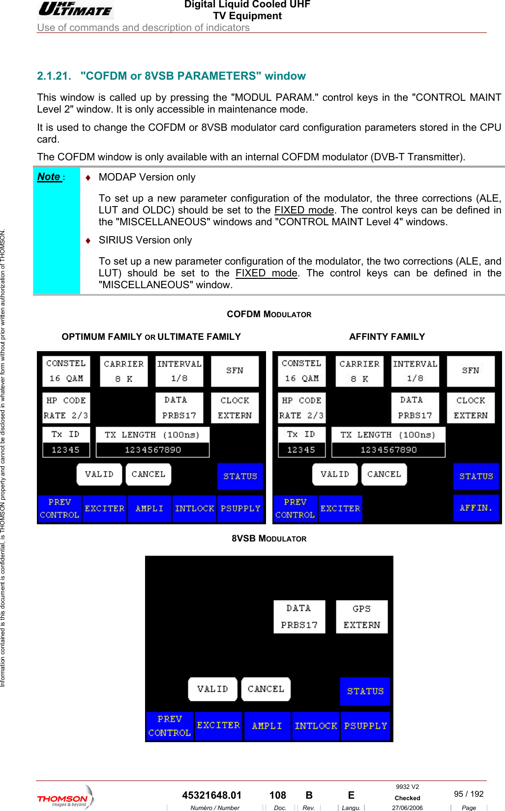  Digital Liquid Cooled UHF TV Equipment Use of commands and description of indicators  Information contained is this document is confidential, is THOMSON property and cannot be disclosed in whatever form without prior written authorization of THOMSON.                        2.1.21.  "COFDM or 8VSB PARAMETERS" window  card. ow is only available with an internal COFDM modulator (DVB-T Transmitter). This window is called up by pressing the "MODUL PARAM." control keys in the "CONTROL MAINT Level 2" window. It is only accessible in maintenance mode. It is used to change the COFDM or 8VSB modulator card configuration parameters stored in the CPUThe COFDM windNote :  &diams;  MODAP Version only  To set up a new pa  LUT and OLDC)rameter configuration of the modulator, the three  should be set to the FIXED modecorrections (ALE,. TUS" windohe control keys can be defined in T Level 4" windows. the "MISCELLANEO ws and "CONTROL MAIN &diams;  SIRIUS Version only  To set up a new parameter configuration of the modula  two corrections (ALE, and LUT) should be set to the FIXED modetor, the. The con  "MISCELLANEOUS" window. trol keys can be defined in the COFDM MODULATOR OPTIMUM FAMILY OR ULTIMATE FAMILY  A FINTY FAMILY F8VSB MODULATOR   9932 V2  45321648.01  108  B    E  Checked  95 / 192Num&eacute;ro / Number Doc. Rev. Langu. 27/06/2006 Page 