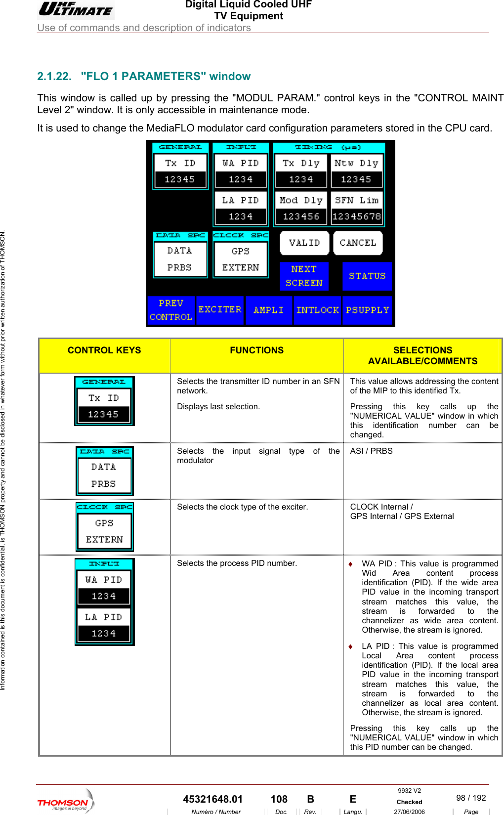  Digital Liquid Cooled UHF TV Equipment Use of commands and description of indicators  Information contained is this document is confidential, is THOMSON property and cannot be disclosed in whatever form without prior written authorization of THOMSON.                        2.1.22.  "FLO 1 PARAMETERS" window This window is called up bLevel 2" window. It is only  e mode. It is used to change the Me  in the CPU card. y pressing the "MODUL PARAM." coaccessible in maintenancntrol keys in the "CONTROL MAINT diaFLO modulator card configuration parameters stored  CONTROL KEYS FUNCTIONS SELECTIONS AVAILABLE/COMMENTS Selects the transmitter ID number in an SFnetwork. this key calls up the N  This value allows addressing the content of the MIP to this identified Tx. Displays last selection.  Pressing "NUMERICAL VALUE" window in which this identification number can be changed.  Selects the input signal type of thmodulator e  ASI / PRBS   Selects the clock type of the exciter.  CLOCK Internal /  GPS Internal / GPS External   Selects the process PID number.  &diams;  WA PID : This value is programmed Wid Area content process identification (PID). If the wide area PID value in the incoming transport stream matches this value, the stream is forwarded to the channelizer as wide area content. Otherwise, the stream is ignored. &diams;  LA PID : This value is programmed Local Area content process identification (PID). If the local area PID value in the incoming transport stream matches this value, the stream is forwarded to the channelizer as local area content. Otherwise, the stream is ignored. Pressing this key calls up the "NUMERICAL VALUE" window in which this PID number can be changed. 9932 V2  45321648.01  108  B    E  Checked  98 / 192Num&eacute;ro / Number Doc. Rev. Langu. 27/06/2006 Page 