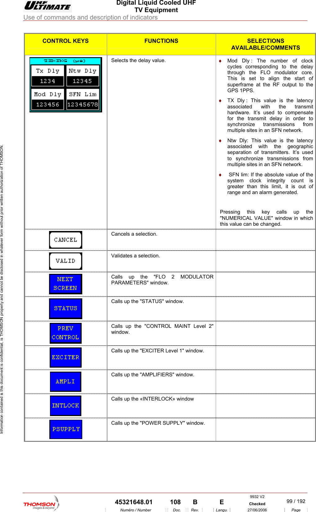  Digital Liquid Cooled UHF TV Equipment Use of commands and description of indicators  Information contained is this document is confidential, is THOMSON property and cannot be disclosed in whatever form without prior written authorization of THOMSON. CONTROL KEYS FUNCTIONS SELECTIONS AVAILABLE/COMMENTS  Selects the delay value.  &diams;  Mod Dly : The number of clock cycles corresponding to the delay through the FLO modulator core. This is set to align the start of superframe at the RF output to the GPS 1PPS. &diams;  TX Dly : This value is the latency associated with the transmit hardware. It&rsquo;s used to compensate for the transmit delay in order to synchronize transmissions from multiple sites in an SFN network.  &diams;  Ntw Dly: This value is the latency associated with the geographic separation of transmitters. It&rsquo;s used to synchronize transmissions from multiple sites in an SFN network. &diams;   SFN lim: If the absolute value of the system clock integrity count is greater than this limit, it is out of range and an alarm generated.  Pressing this key calls up the "NUMERICAL VALUE" window in which this value can be changed.  Cancels a selection.    Validates a selection.    Calls up the "FLO 2 MODULATOR PARAMETERS" window.   Calls up the "STATUS" window.    Calls up the "CONTROL MAINT Level 2" window.   Calls up the "EXCITER Level 1" window.    Calls up the "AMPLIFIERS" window.    Calls up the &laquo;INTERLOCK&raquo; window     Calls up the "POWER SUPPLY" window.       9932 V2  45321648.01  108  B    E  Checked  99 / 192Num&eacute;ro / Number Doc. Rev. Langu. 27/06/2006 Page 
