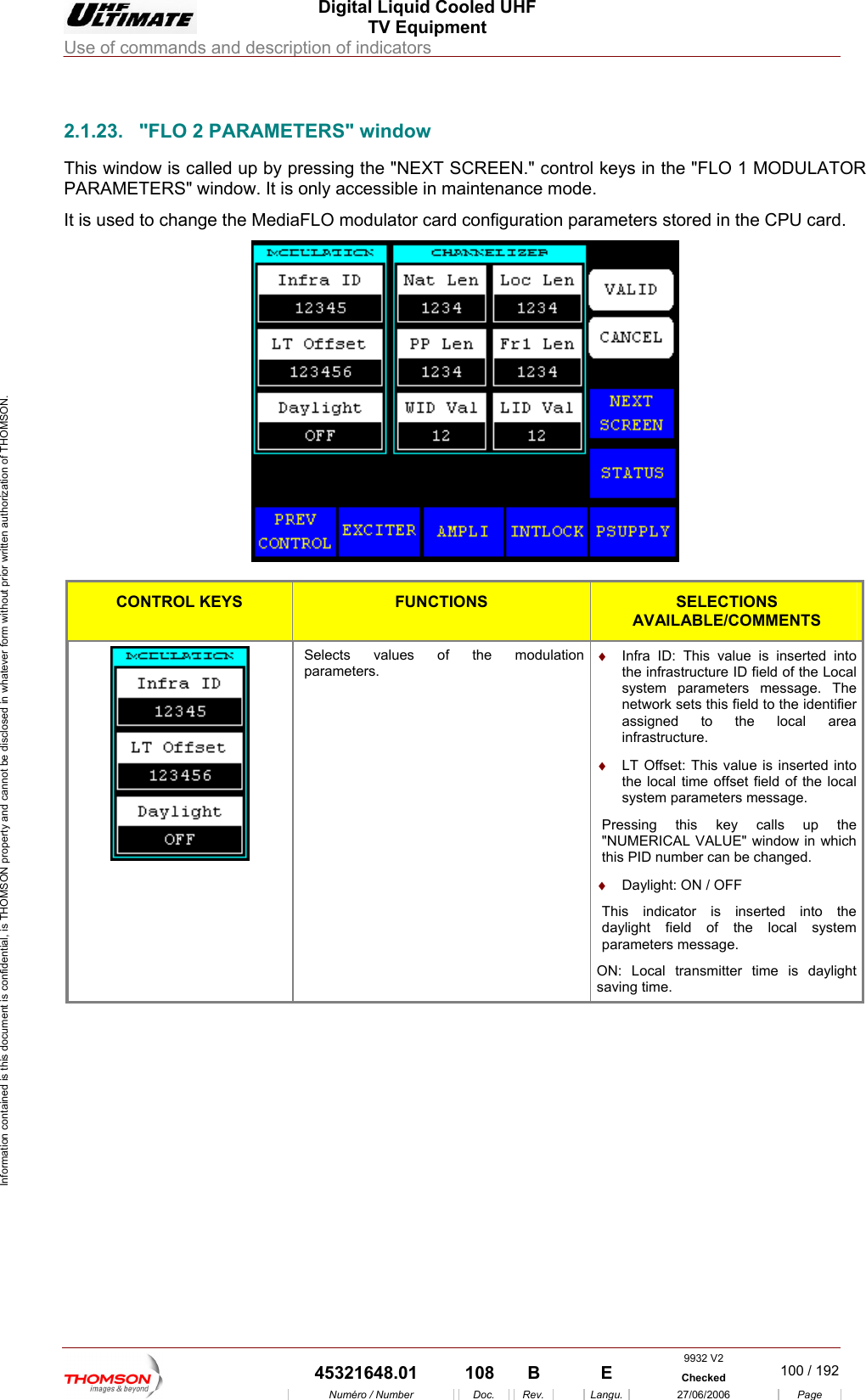  Digital Liquid Cooled UHF TV Equipment Use of commands and description of indicators  Information contained is this document is confidential, is THOMSON property and cannot be disclosed in whatever form without prior written authorization of THOMSON.                        2.1.23.  "FLO 2 PARAMETERS" window TERS" window. It is only accessible in maintenance mode. This window is called up by pressing the "NEXT SCREEN." control keys in the "FLO 1 MODULATOR PARAMEIt is used to change the MediaFLO modulator card configuration parameters stored in the CPU card.   CONTROL KEYS FUNCTIONS SELECTIONS AVAILABLE/COMMENTS  Selects values of the modulation parameters. &diams;  Infra ID: This value is inthe infrastructure ID serted into field of the Local cal time offset field of the local  key calls up the r can be changed.  is inserted into the daylight field of the local system parameters message. system parameters message. The network sets this field to the identifier assigned to the local area infrastructure. &diams;  LT Offset: This value is inserted into the losystem parameters message. Pressing this"NUMERICAL VALUE" window in which this PID numbe&diams;  Daylight: ON / OFF This indicatorON: Local transmitter time is daylight saving time. 9932 V2  45321648.01  108  B    E  Checked  100 / 192Num&eacute;ro / Number Doc. Rev. Langu. 27/06/2006 Page 
